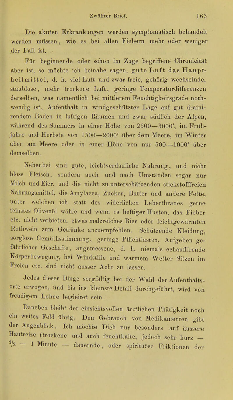 Die akuten Erkrankungen werden symptomatisch behandelt werden müssen, wie es bei allen Fiebern mehr oder weniger der Fall ist. Für beginnende oder schon im Zuge begriffene Chronioität aber ist, so möchte ich beinahe sagen, gute Luft das Haupt- heilmittel, d. h. viel Luft und zwar freie, gehörig wechselnde, staublose, mehr trockene Luft, geringe TemperaturdifFerenzen derselben, was namentlich bei mittlerem Feuchtigkeitsgrade noth- wendig ist, Aufenthalt in windgeschützter Lage auf gut draini- rendem Boden in luftigen Räumen und zwar südlich der Alpen, während des Sommers in einer Höhe von 2500 — 3000', im Früh- jahre und Herbste von 1500—2000' über dem Meere, im Winter aber am Meere oder in einer Höhe von nur 500—1000' über demselben. Nebenbei sind gute, leichtverdauliche Nahrung, und nicht bloss Fleisch, sondern auch und nach Umständen sogar nur Milch und Eier, und die nicht zu unterschätzenden stickstofffreien Nahrungsmittel, die Amylacea, Zucker, Butter und andere Fette, unter welchen ich statt des widerhchen Leberthranes gerne feinstes Olivenöl wähle und wenn es heftiger Husten, das Fieber etc. nicht verbieten, etwas malzreiches Bier oder leichtgewärmten Rothwein zum Getränke anzuempfehlen. Schützende Kleidung, sorglose Gemüthsstimmung, geringe Pflichtlasten, Aufgeben ge- fährlicher Geschäfte, angemessene, d. h. niemals echauffirende Körperbewegung, bei Windstille und warmem Wetter Sitzen im Freien etc. sind nicht ausser Acht zu lassen. Jedes dieser Dinge sorgfältig bei der Wahl der Aufenthalts- orte erwogen, und bis ins kleinste Detail durchgeführt, wird von freudigem Lohne begleitet sein. Daneben bleibt der einsichtsvollen ärztlichen Thätigkeit noch ein weites Feld übrig. Den Gebrauch von Medikamenten gibt der Augenblick. Ich möchte Dich nur besonders auf äuss^ere Hautreize (trockene und auch feuchtkalte, jedoch sehr kurz — V2 — 1 Minute — dauernde, oder spirituöso Friktionen der