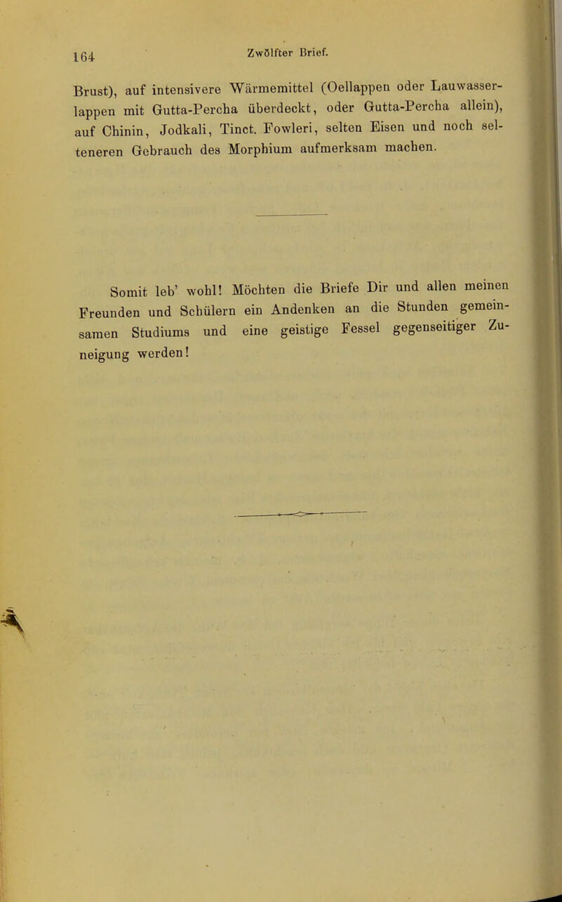 Brust), auf intensivere Wärmemittel (Oellappen oder Lauwasser- lappen mit Gutta-Percha überdeckt, oder Gutta-Percha allein), auf Chinin, Jodkali, Tinct. Fowleri, selten Eisen und noch sel- teneren Gebrauch des Morphium aufmerksam machen. Somit leb' wohl! Möchten die Briefe Dir und allen meinen Freunden und Schülern ein Andenken an die Stunden gemein- samen Studiums und eine geistige Fessel gegenseitiger Zu- neigung werden!