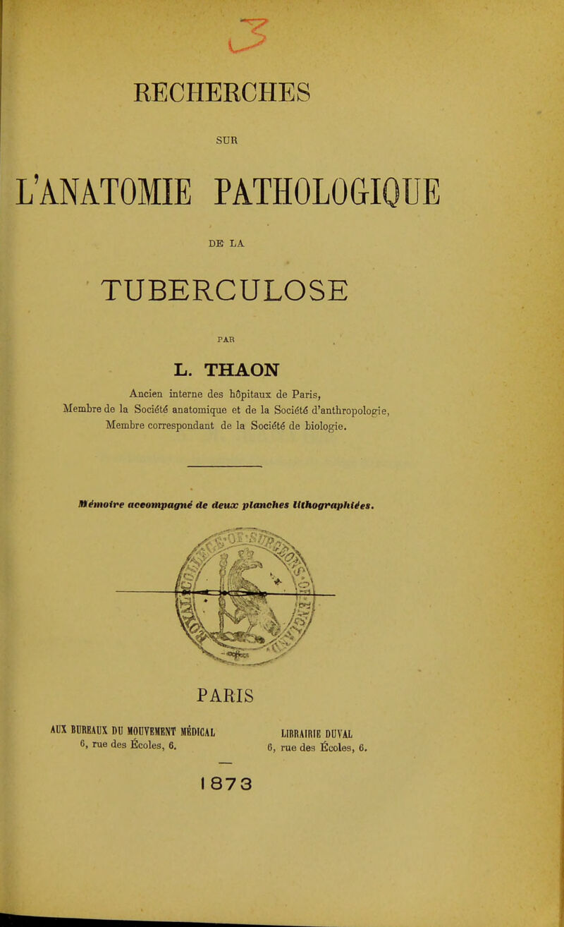 SUR L'ANATOMIE PATHOLOGIQUE DE LA TUBERCULOSE L. THAON Ancien interne des hôpitaux de Paris, Membre de la Société anatomique et de la Société d'anthropolo£rie, Membre correspondant de la Société de biologie. mémoire aceompagné de deux planches UthograpMéea. - <■ K -.y PARIS AUX BUREAUX DU MOUVEMENT MÉDICAL LIBRAIRIE DUVAL 6, rue des Écoles, 6. 6, rue des Écoles, 6.