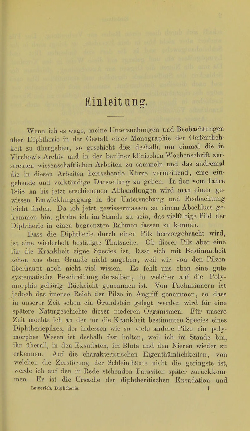 Einleitung. Wenn ich es wage, meine Untersuchungen und Beobachtungen über Diphtherie in der Gestalt einer Monographie der Oeffenthch- keit zu übergeben, so geschieht dies desshalb, um einmal die in Virchow's Archiv und in der berhner klinischen Wochenschrift zer- streuten wissenschaftlichen Arbeiten zu sammeln und das andremal die in diesen Arbeiten herrschende Kürze vermeidend, eine ein- gehende und vollständige Darstellung zu geben. In den vom Jahre 1868 an bis jetzt erschienenen Abhandlungen wird man einen ge- wissen Entwicklungsgang in der Untersuchung und Beobachtung leicht finden. Da ich jetzt gewissermassen zu einem Abschluss ge- kommen bin, glaube ich im Stande zu sein, das vielfältige Bild der Diphtherie in einen begrenzten Rahmen fassen zu können. Dass die Diphtherie durch einen Pilz hervorgebracht wird, ist eine wiederholt bestätigte Thatsache. Ob dieser Pilz aber eine für die Krankheit eigne Species ist, lässt sich mit Bestimmtheit schon aus dem Grunde nicht angeben, weil wir von den Pilzen überhaupt noch nicht viel wissen. Es fehlt uns eben eine gute systematische Beschreibung derselben, in welcher auf die Poly- morphie gehörig Rücksicht genommen ist. Von Fachmännern ist jedoch das imense Reich der Pilze in Angriff genommen, so dass in unserer Zeit schon ein Grundstein gelegt werden wird für eine spätere Naturgeschichte dieser niederen Organismen. Für unsere Zeit möchte ich an der für die Krankheit bestimmten Species eines Diphtheriepilzes, der indessen wie so viele andere Pilze ein poly- morphes Wesen ist deshalb fest halten, weil ich- im Stande bin, ihn überall, in den Exsudaten, im Blute und den Nieren wieder zu erkennen. Auf die charakteristischen Eigenthümlichkeiton, von welchen die Zerstörung der Schleimhäute nicht die geringste ist, werde ich auf den in Rede stehenden Parasiten später zurückkom- men. Er ist die Ursache der diphtheritischen Exsudation und