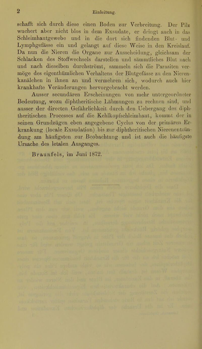 schafft sich durch diese einen Boden zur Verbreitung. Der Pilz wuchert aber nicht blos in dem Exsudate, er dringt cauch in das Schleimhautgewebc und in die dort sich findenden Bkit- und Lymphgefässe ein und gelangt auf diese Weise in den Kreislauf. Da nun die Nieren die Organe zur Ausscheidung, gleichsam der Schlacken des Stoffwechsels darstellen und sämmtliehes Blut nach und nach dieselben durchströmt, sammeln sich die Parasiten ver- möge des eigenthümlichen Verhaltens der Blutgefässe zu den Nieren- kanälchen in ihnen an und vermehren sich, wodurch auch hier krankhafte Veränderungen hervorgebracht werden. Ausser secundären Erscheinungen von mehr untergeordneter Bedeutung, wozu diphtheritische Lähmungen zu rechnen sind, und ausser der directen Gefährlichkeit durch den Uebergang des diph- theritischen Processes auf die Kehlkopfschleimhaut, kommt der in seinen Grundzügen eben angegebene Cyclus von der primären Er- krankung (locale Exsudation) bis zur diphtheritischen Nierenentzün- dung am häufigsten zur Beobachtung und ist auch die häufigste Ursache des letalen Ausganges. Braunfels, im Juni 1872.