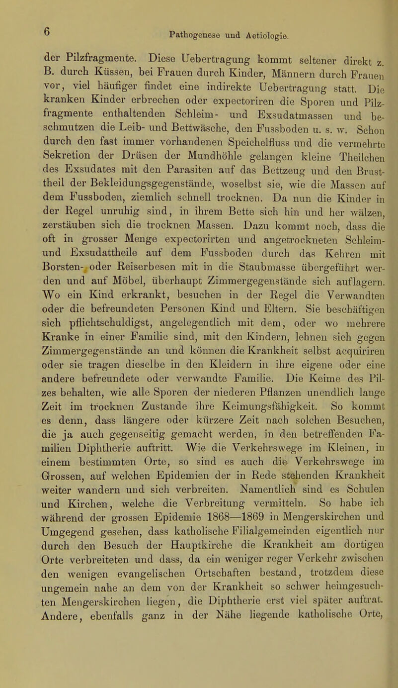 der Pilzfragmente. Diese Uebertragung kommt seltener direkt z. B. durch Küssen, bei Frauen durch Kinder, Männern durch Frauen vor, viel häufiger findet eine indirekte Uebertragung statt. Die kranken Kinder erbrechen oder expectoriren die Sporen und Pilz- fragmente enthaltenden Schleim- und Exsudatmassen und be- schmutzen die Leib- und Bettwäsche, den Fussboden u. s. w. Schon durch den fast immer vorhandenen Speichelfluss und die vermehrte Sekretion der Drüsen der Mundhöhle gelangen kleine Theilchen des Exsudates mit den Parasiten auf das Bettzeug und den Brust- theil der Bekleidungsgegenstände, woselbst sie, wie die Massen auf dem Fussboden, ziemlich schnell trocknen. Da nun die Kinder in der Regel unruhig sind, in ihrem Bette sich hin und her wälzen, zerstäuben sich die trocknen Massen. Dazu kommt noch, dass die oft in grosser Menge expectorirten und angetrockneten Schleim- und Exsudattheile auf dem Fussboden durch das Kehren mit Borsten-, oder Reiserbesen mit in die Staubmasse übergeführt wer- den und auf Möbel, überhaupt Zimmergegenstände sich auflagern. Wo ein Kind erkrankt, besuchen in der Regel die Verwandten oder die befreundeten Personen Kind und Eltern. Sie beschäftigen sich pflichtschuldigst, angelegentlich mit dem, oder wo mehrere Kranke in einer Familie sind, mit den Kindern, lehnen sich gegen Zimmergegenstände an und können die Krankheit selbst acquiriren oder sie tragen dieselbe in den Kleidern in ihre eigene oder eine andere befreundete oder verwandte Familie. Die Keime des Pil- zes behalten, wie alle Sporen der niederen Pflanzen unendlich lange Zeit im trocknen Zustande ihre Keimungsfähigkeit. So kommt es denn, dass längere oder kürzere Zeit nach solchen Besuchen, die ja auch gegenseitig gemacht werden, in den betrefienden Fa- milien Diphtherie auftritt. Wie die Verkehrswege im Kleinen, in einem bestimmten Orte, so sind es auch die Verkehrswege im Grossen, auf welchen Epidemien der in Rede stehenden Krankheit weiter wandern und sich verbreiten. Namentlich sind es Schulen und Kirchen, welche die Verbreitung vermitteln. So habe ich während der grossen Epidemie 1868—1869 in Mengerskirchen und Umgegend gesehen, dass katholische Filialgemeinden eigentUch nur durch den Besuch der Hauptkirche die Krankheit am dortigen Orte verbreiteten und dass, da ein weniger reger Verkehr zwischen den wenigen evangelischen Ortschaften bestand, trotzdem diese ungemein nahe an dem von der Krankheit so schwer heimgesuch- ten Mengerskirchen liegen, die Diphtherie erst viel später auftrat. Andere, ebenfalls ganz in der Nähe liegende katholische Orte,