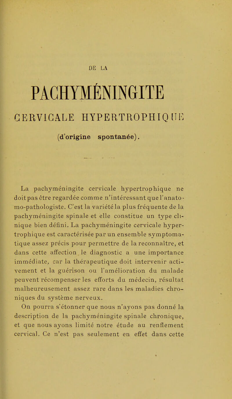 DE LA PACHYMÉNINGITE CERVICALE HYPERTROPHIQUE (d’origine spontanée). La pachyméningite cervicale hypertrophique ne doitpas être regardée comme n’intéressant quel’anato- mo-pathologiste. C’est la variété la plus fréquente de la pachyméningite spinale et elle constitue un type cli- nique bien défini. La pachyméningite cervicale hyper- trophique est caractérisée par un ensemble symptoma- tique assez précis pour permettre de la reconnaître, et dans cette affection le diagnostic a une importance immédiate, car la thérapeutique doit intervenir acti- vement et la guérison ou l’amélioration du malade peuvent récompenser les efforts du médecin, résultat malheureusement assez rare dans les maladies chro- niques du système nerveux. On pourra s’étonner que nous n’ayons pas donné la description de la pachyméningite spinale chronique, et que nous ayons limité notre étude au renflement cervical. Ce n’est pas seulement en effet dans cette