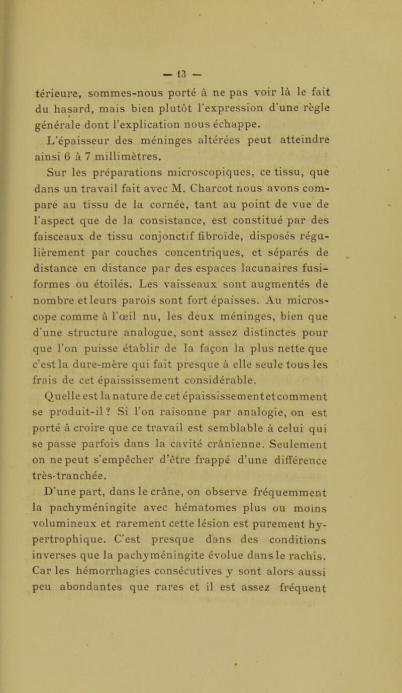 térieure, sommes-nous porté à ne pas voir là le fait du hasard, mais bien plutôt l’expression d’une règle i générale dont l’explication nous échappe. L’épaisseur des méninges altérées peut atteindre ainsi 6 à 7 millimètres. Sur les préparations microscopiques, ce tissu, que dans un travail fait avec M. Charcot nous avons com- pare au tissu de la cornée, tant au point de vue de l’aspect que de la consistance, est constitué par des faisceaux de tissu conjonctif fibroïde, disposés régu- lièrement par couches concentriques, et séparés de distance en distance par des espaces lacunaires fusi- formes ou étoilés. Les vaisseaux sont augmentés de nombre et leurs parois sont fort épaisses. Au micros- cope comme à l’œil nu, les deux méninges, bien que d’une structure analogue, sont assez distinctes pour que l’on puisse établir de la façon la plus nette que c’est la dure-mère qui fait presque à elle seule tous les frais de cet épaississement considérable. Quelle est la nature de cet épaississementetcomment se produit-il? Si l’on raisonne par analogie, on est porté à croire que ce travail est semblable à celui qui se passe parfois dans la cavité crânienne. Seulement on ne peut s’empêcher d’être frappé d’une différence très-tranchée. D’une part, dans le crâne, on observe fréquemment la pachyméningite avec hématomes plus ou moins volumineux et rarement cette lésion est purement hy- pertrophique. C’est presque dans des conditions inverses que la pachyméningite évolue dans le rachis. Car les hémorrhagies consécutives y sont alors aussi peu abondantes que rares et il est assez fréquent