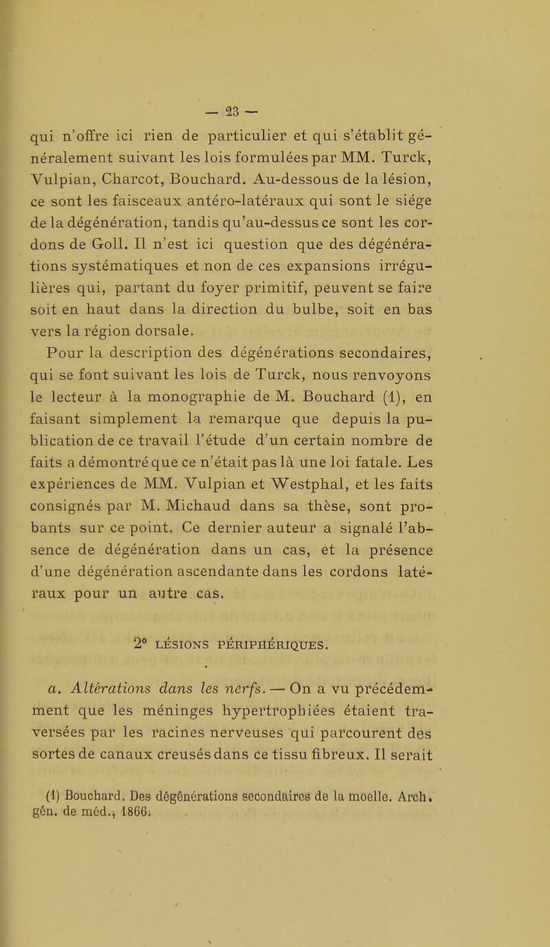 qui n’offre ici rien de particulier et qui s’établit gé- néralement suivant les lois formulées par MM. Turck, Vulpian, Charcot, Bouchard. Au-dessous de la lésion, ce sont les faisceaux antéro-latéraux qui sont le siège de la dégénération, tandis qu’au-dessus ce sont les cor- dons de Goll. Il n’est ici question que des dégénéra- tions systématiques et non de ces expansions irrégu- lières qui, partant du foyer primitif, peuvent se faire soit en haut dans la direction du bulbe, soit en bas vers la région dorsale. Pour la description des dégénérations secondaires, qui se font suivant les lois de Turck, nous renvoyons le lecteur à la monographie de M. Bouchard (1), en faisant simplement la remarque que depuis la pu- blication de ce travail l’étude d’un certain nombre de faits a démontré que ce n’était pas là une loi fatale. Les expériences de MM. Vulpian et Westphal, et les faits consignés par M. Michaud dans sa thèse, sont pro- bants sur ce point. Ce dernier auteur a signalé l’ab- sence de dégénération dans un cas, et la présence d’une dégénération ascendante dans les cordons laté- raux pour un autre cas. 2° LÉSIONS PÉRIPHÉRIQUES. a. Altérations dans les nerfs. — On a vu précédem- ment que les méninges hypertrophiées étaient tra- versées par les racines nerveuses qui parcourent des sortes de canaux creusés dans ce tissu fibreux. Il serait (1) Bouchard. Des dégônérations secondaires de la moelle. Arch. gén. de méd.* 1866i