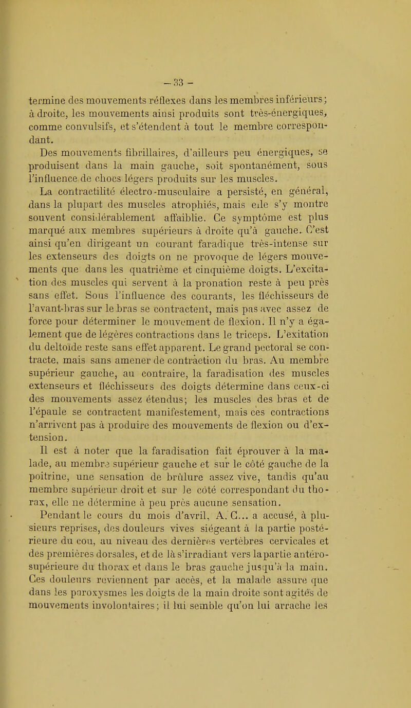 termine des mouvements réflexes dans les membres inférieurs; à droite, les mouvements ainsi produits sont très-énergiques, comme convulsifs, et s’étendent à tout le membre correspon- dant. Des mouvements fibrillaires, d’ailleurs peu énergiques, se produisent dans la main gauche, soit spontanément, sous l’influence de chocs légers produits sur les muscles. La contractilité électro -musculaire a persisté, en général, dans la plupart des muscles atrophiés, mais eile s’y montre souvent considérablement affaiblie. Ce symptôme est plus marqué aux membres supérieurs à droite qu’à gauche. C’est ainsi qu’en dirigeant un courant faradique très-intense sur les extenseurs des doigts on ne provoque de légers mouve- ments que dans les quatrième et cinquième doigts. L’excita- tion des muscles qui servent à la pronation reste à peu près sans effet. Sous l’influence des courants, les fléchisseurs de l’avant-bras sur le bras se contractent, mais pas avec assez de force pour déterminer le mouvement de flexion. Il n’y a éga- lement que de légères contractions dans le triceps. L’exitation du deltoïde reste sans effet apparent. Legrand pectoral se con- tracte, mais sans amener de contraction du bras. Au membre supérieur gauche, au contraire, la faradisation des muscles extenseurs et fléchisseurs des doigts détermine dans ceux-ci des mouvements assez étendus; les muscles des bras et de l’épaule se contractent manifestement, mais ces contractions n’arrivent pas à produire des mouvements de flexion ou d’ex- tension. Il est à noter que la faradisation fait éprouver à la ma- lade, au membre supérieur gauche et sur le côté gauche de la poitrine, une sensation de brûlure assez vive, tandis qu’au membre supérieur droit et sur le côté correspondant du tho- rax, elle ne détermine à peu près aucune sensation. Pendant le cours du mois d’avril, A. G... a accusé, à plu- sieurs reprises, des douleurs vives siégeant à la partie posté- rieure du cou, au niveau des dernières vertèbres cervicales et des premières dorsales, et de là s’irradiant vers la partie antéro- supérieure du thorax et dans le bras gauche jusqu’à la main. Ces douleurs reviennent par accès, et la malade assure que dans les paroxysmes les doigts de la main droite sont agités de mouvements involontaires; il lui semble qu’on lui arrache les