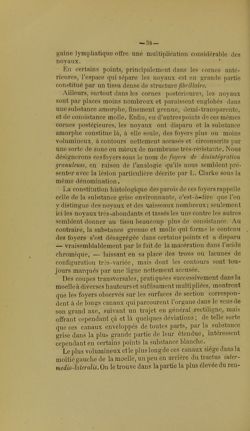 — 38- gaine lymphatique offre une multiplication considérable des noyaux. ' En certains points, principalement dans les cornes anté- rieures, l’espace qui sépare les noyaux est en grande partie constitué par un tissu dense de structure flbrillaire. Ailleurs, surtout dans les cornes postérieures, les noyaux sont par places moins nombreux et paraissent englobés dans une substance amorphe, finement grenue, demi-transparente, et de consistance molle. Enfin, en d’autrcspoints de ces mêmes cornes postérieures, les noyaux ont disparu et la substance amorphe constitue là, à elle seule, des foyers plus ou. moins volumineux, à contours nettement, accusés et circonscrits par une sorte de zone ou mieux de membrane très-résistante. Nous désignerons cesfoyers sous le nom de foyers de désintégration granuleuse, en raison de l’analogie qu’ils nous semblent pré- senter avec la lésion particulière décrite par L. Clarke sous la même dénomination. La constitution histologique des parois de ces foyers rappelle celle de la substance grise environnante, c'est-à-dire que l’on y distingue des noyaux et des vaisseaux nombreux; seulement ici les noyaux très-abondants et tassés les uns contre les autres semblent donner au tissu beaucoup plus de consistance. Au contraire, la substance grenue et molle qui forme le contenu . des foyers s’est désagrégée dans certains points et a disparu — vraisemblablement par le fait de la macération dans l’acide chromique, — laissant en sa place des trous ou lacunes de configuration très-variée, mais dont les contours sont tou- jours marqués par une ligne nettement accusée. Des coupes transversales, pratiquées successivement dans la moelle à diverses hauteurs et suffisament multipliées, montrent que les foyers observés sur les surfaces de section correspon- dent à de longs canaux qui parcourent l’organe dans le sens de son grand axe, suivant un trajet en général rectiligne, mais offrant cependant çà et là quelques déviations; de telle sorte que ces canaux enveloppés de toutes parts, par la substance grise dans la plus grande partie de leur étendue, intéressent cependant en certains points la substance blanche. Le plus volumineux et le plus longde ces canaux siège dans la moitié gauche de la moelle, un peu en arrière du tract,us inter - tnedio-laleralis. On le trouve dans la partie la plus élevée du îen-