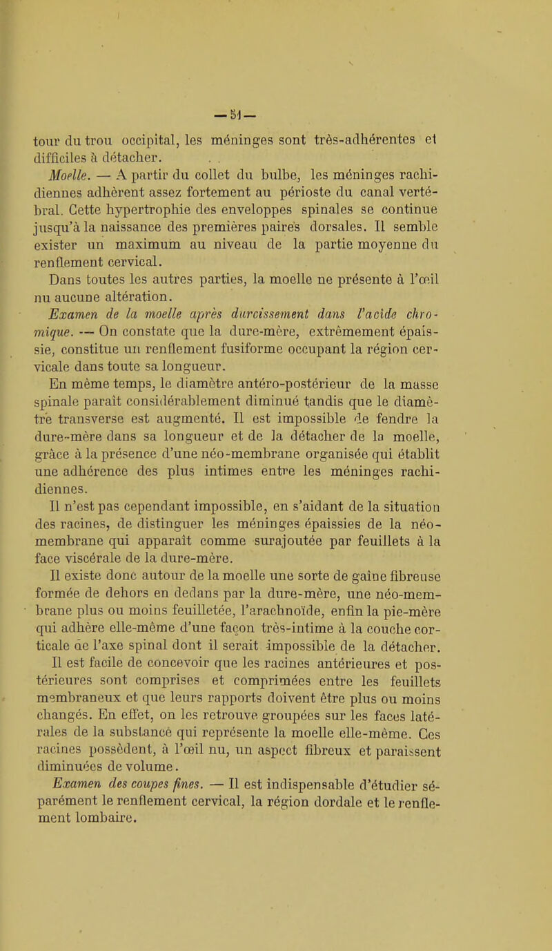 tour du trou occipital, les méninges sont très-adhérentes et difficiles à détacher. Moelle. — A partir du collet du bulbe, les méninges rachi- diennes adhèrent assez fortement au périoste du canal verté- bral. Cette hypertrophie des enveloppes spinales se continue jusqu’à la naissance des premières paires dorsales. Il semble exister un maximum au niveau de la partie moyenne du renflement cervical. Dans toutes les autres parties, la moelle ne présente à l’œil nu aucune altération. Examen de la moelle après durcissement dans l'acide chro- mique. — On constate que la dure-mère, extrêmement épais- sie, constitue un renflement fusiforme occupant la l’égion cer- vicale dans toute sa longueur. En même temps, le diamètre antéro-postérieur do la masse spinale paraît considérablement diminué tandis que le diamè- tre transverse est augmenté. Il est impossible de fendre la dure-mère dans sa longueur et de la détacher de la moelle, grâce à la présence d’une néo-membrane organisée qui établit une adhérence des plus intimes entre les méninges rachi- diennes. Il n’est pas cependant impossible, en s’aidant de la situation des racines, de distinguer les méninges épaissies de la néo- membrane qui apparaît comme surajoutée par feuillets à la face viscérale de la dure-mère. Il existe donc autour de la moelle une sorte de gaine fibreuse formée de dehors en dedans par la dure-mère, une néo-mem- brane plus ou moins feuilletée, l’arachnoïde, enfin la pie-mère qui adhère elle-même d’une façon très-intime à la couche cor- ticale de l’axe spinal dont il serait -impossible de la détacher. Il est facile de concevoir que les racines antérieures et pos- térieures sont comprises et comprimées entre les feuillets membraneux et que leurs rapports doivent être plus ou moins changés. En effet, on les retrouve groupées sur les faces laté- rales de la subsïancè qui représente la moelle elle-même. Ces racines possèdent, à l’œil nu, un aspect fibreux et paraissent diminuées de volume. Examen des coupes fines. — Il est indispensable d’étudier sé- parément le renflement cervical, la région dordale et le renfle- ment lombaire.