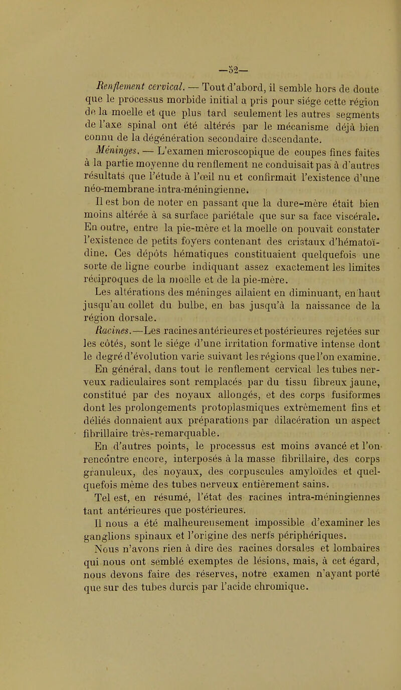 —52— Renflement cervical. — Tout d’abord, il semble hors de doute que le processus morbide initial a pris pour siège cette région de la moelle et que plus tard seulement les autres segments de l’axe spinal ont été altérés par le mécanisme déjà bien connu de la dégénération secondaire descendante. Méninges. — L’examen microscopique de coupes fines faites à la partie moyenne du renflement ne conduisait pas à d'autres résultats que l’étude à l’œil nu et confirmait l’existence d’une néo-membrane intra-méningienne. Il est bon de noter en passant que la dure-mère était bien moins altérée à sa surface pariétale que sur sa face viscérale. En outre, entre la pie-mère et la moelle on pouvait constater l’existence de petits foyers contenant des cristaux d’hématoï- dine. Ces dépôts hématiques constituaient quelquefois une sorte de ligne courbe indiquant assez exactement les limites réciproques de la moelle et de la pie-mère. Les altérations des méninges allaient en diminuant, en haut jusqu’au collet du bulbe, en bas jusqu’à la naissance de la région dorsale. Racines.—Les racines antérieures et postérieures rejetées sur les côtés, sont le siège d’une irritation formative intense dont le degré d’évolution varie suivant les régions que l’on examine. En général, dans tout le renflement cervical les tubes ner- veux radiculaires sont remplacés par du tissu fibreux jaune, constitué par des noyaux allongés, et des corps fusiformes dont les prolongements protoplasmiques extrêmement fins et déliés donnaient aux préparations par dilacération un aspect fibrillaire très-remarquable. En d’autres points, le processus est moins avancé et l’on renco'ntre encore, interposés à la masse fibrillaire, des corps granuleux, des noyaux, des corpuscules amyloïdes et quel- quefois même des tubes nerveux entièrement sains. Tel est, en résumé, l’état des racines intra-méningiennes tant antérieures que postérieures. Il nous a été malheureusement impossible d’examiner les ganglions spinaux et l’origine des nerfs périphériques. Nous n’avons rien à dire des racines dorsales et lombaires qui nous ont semblé exemptes de lésions, mais, à cet égard, nous devons faire des réserves, notre examen n'ayant porté que sur des tubes durcis par l’acide chromiquc.