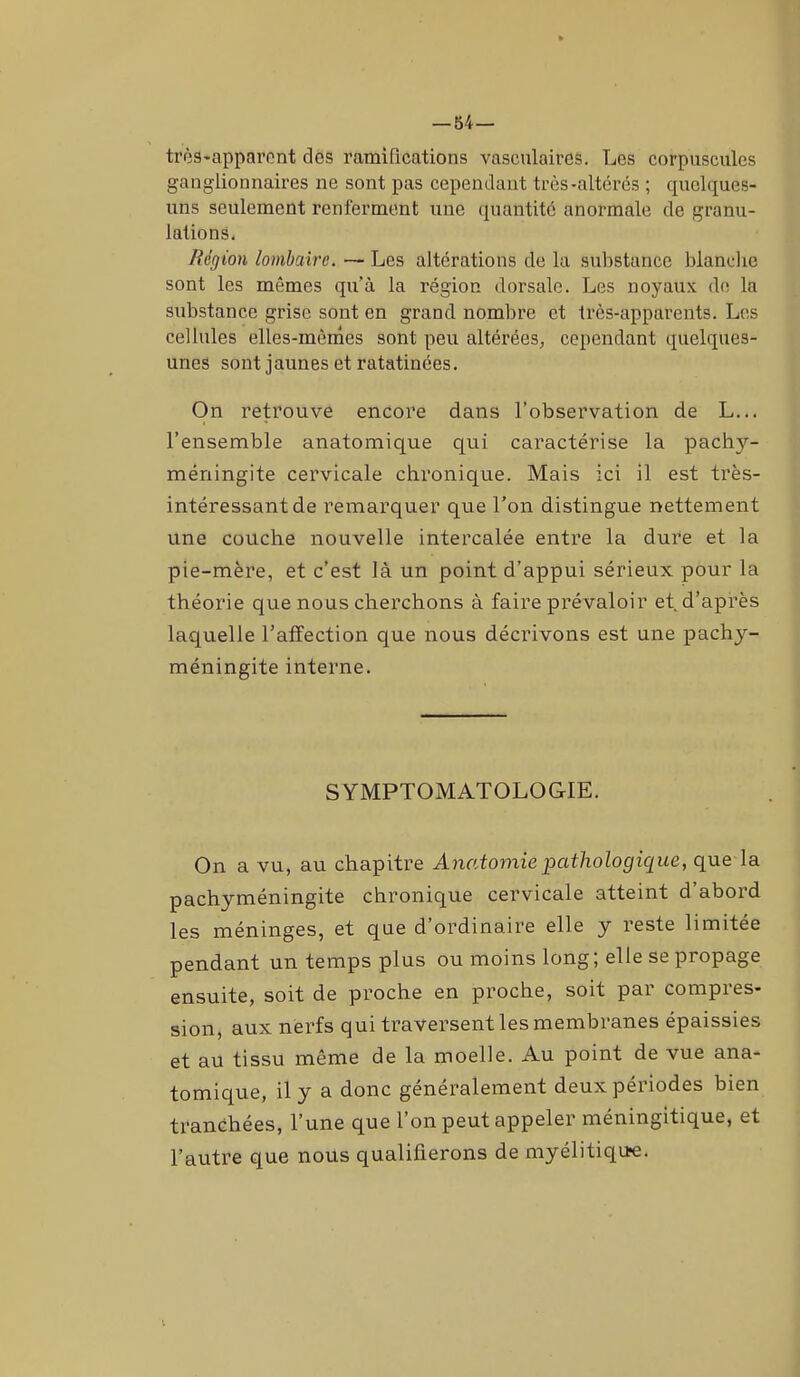 — 54— très-apparent des ramifications vasculaires. Les corpuscules ganglionnaires ne sont pas cependant très-altérés ; quelques- uns seulement renferment une quantité anormale de granu- lations. Région lombaire. — Les altérations de la substance blanche sont les mêmes qu’à la région dorsale. Les noyaux de la substance grise sont en grand nombre et très-apparents. Les cellules elles-mêmes sont peu altérées, cependant quelques- unes sont jaunes et ratatinées. On retrouve encore dans l'observation de L... l’ensemble anatomique qui caractérise la pachy- méningite cervicale chronique. Mais ici il est très- intéressant de remarquer que l’on distingue nettement une couche nouvelle intercalée entre la dure et la pie-mère, et c’est là un point d’appui sérieux pour la théorie que nous cherchons à faire prévaloir et. d’après laquelle l’affection que nous décrivons est une pachy- méningite interne. SYMPTOMATOLOGIE. On a vu, au chapitre Anatomie pathologique, que la pachyméningite chronique cervicale atteint d’abord les méninges, et que d’ordinaire elle y reste limitée pendant un temps plus ou moins long; elle se propage ensuite, soit de proche en proche, soit par compres- sion, aux nerfs qui traversent les membranes épaissies et au tissu même de la moelle. Au point de vue ana- tomique, il y a donc généralement deux périodes bien tranchées, l’une que 1 on peut appeler méningitique, et l’autre que nous qualifierons de myélitique.