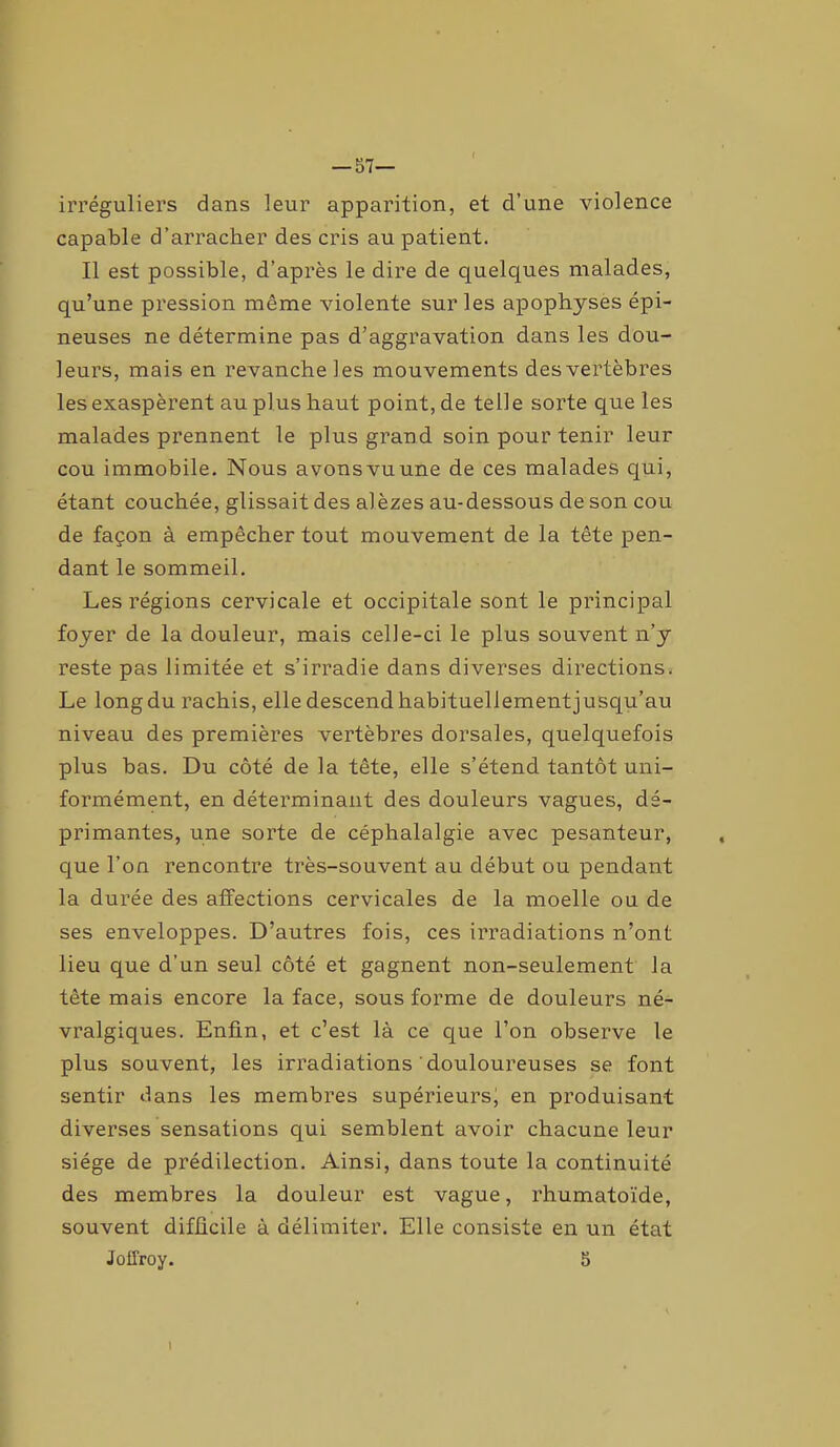 — 57— irréguliers dans leur apparition, et d’une violence capable d’arracher des cris au patient. Il est possible, d’après le dire de quelques malades, qu’une pression même violente sur les apophyses épi- neuses ne détermine pas d’aggravation dans les dou- leurs, mais en revanche les mouvements des vertèbres les exaspèrent au plus haut point, de telle sorte que les malades prennent le plus grand soin pour tenir leur cou immobile. Nous avonsvuune de ces malades qui, étant couchée, glissait des alèzes au-dessous de son cou de façon à empêcher tout mouvement de la tête pen- dant le sommeil. Les régions cervicale et occipitale sont le principal foyer de la douleur, mais celle-ci le plus souvent n’y reste pas limitée et s’irradie dans diverses directions. Le long du rachis, elle descend habituellement jusqu’au niveau des premières vertèbres dorsales, quelquefois plus bas. Du côté de la tête, elle s’étend tantôt uni- formément, en déterminant des douleurs vagues, dé- primantes, une sorte de céphalalgie avec pesanteur, que l’on rencontre très-souvent au début ou pendant la durée des affections cervicales de la moelle ou de ses enveloppes. D’autres fois, ces irradiations n’ont lieu que d’un seul côté et gagnent non-seulement la tête mais encore la face, sous forme de douleurs né- vralgiques. Enfin, et c’est là ce que l’on observe le plus souvent, les irradiations douloureuses se font sentir dans les membres supérieurs, en produisant diverses sensations qui semblent avoir chacune leur siège de prédilection. Ainsi, dans toute la continuité des membres la douleur est vague, rhumatoïde, souvent difficile à délimiter. Elle consiste en un état Joffroy. 5 I