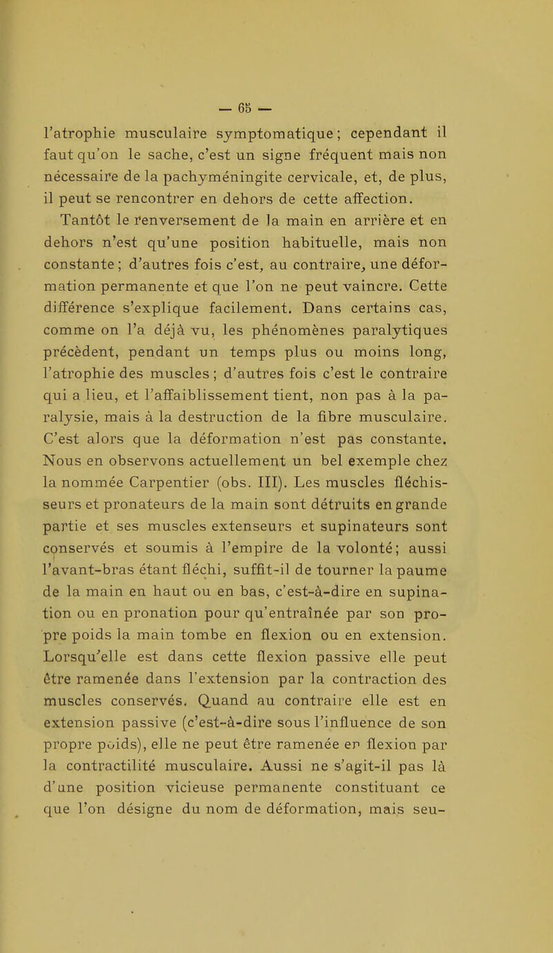 l’atrophie musculaire symptomatique; cependant il faut qu’on le sache, c’est un signe fréquent mais non nécessaire de la pachyméningite cervicale, et, de plus, il peut se rencontrer en dehors de cette alïection. Tantôt le renversement de la main en arrière et en dehors n’est qu’une position habituelle, mais non constante; d’autres fois c’est, au contraire, une défor- mation permanente et que Ton ne peut vaincre. Cette différence s’explique facilement. Dans certains cas, comme on Ta déjà vu, les phénomènes paralytiques précèdent, pendant un temps plus ou moins long, l’atrophie des muscles; d’autres fois c’est le contraire qui a lieu, et l’affaiblissement tient, non pas à la pa- ralysie, mais à la destruction de la fibre musculaire. C’est alors que la déformation n’est pas constante. Nous en observons actuellement un bel exemple chez la nommée Carpentier (obs. III). Les muscles fléchis- seurs et pronateurs de la main sont détruits en grande partie et ses muscles extenseurs et supinateurs sont conservés et soumis à l’empire de la volonté; aussi l’avant-bras étant fléchi, suffit-il de tourner la paume de la main en haut ou en bas, c’est-à-dire en supina- tion ou en pronation pour qu’entraînée par son pro- pre poids la main tombe en flexion ou en extension. Lorsqu'elle est dans cette flexion passive elle peut être ramenée dans l’extension par la contraction des muscles conservés. Quand au contraire elle est en extension passive (c’est-à-dire sous l’influence de son propre poids), elle ne peut être ramenée er> flexion par la contractilité musculaire. Aussi ne s’agit-il pas là d’une position vicieuse permanente constituant ce que Ton désigne du nom de déformation, mais seu-