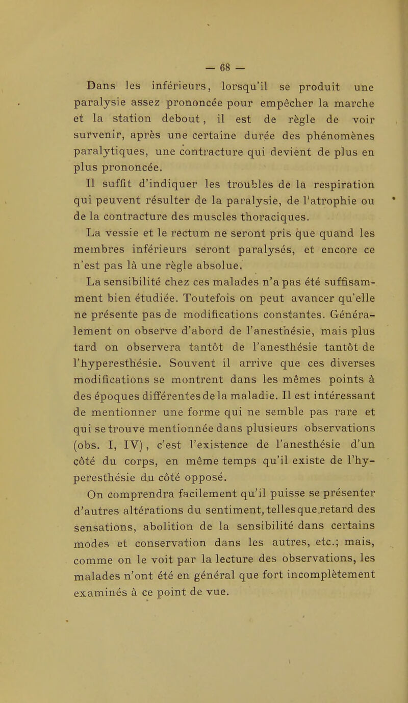 Dans les inférieurs, lorsqu’il se produit une paralysie assez prononcée pour empêcher la marche et la station debout, il est de règle de voir survenir, après une certaine durée des phénomènes paralytiques, une contracture qui devient de plus en plus prononcée. Il suffit d’indiquer les troubles de la respiration qui peuvent résulter de la paralysie, de l’atrophie ou * de la contracture des muscles thoraciques. La vessie et le rectum ne seront pris que quand les membres inférieurs seront paralysés, et encore ce n’est pas là une règle absolue. La sensibilité chez ces malades n’a pas été suffisam- ment bien étudiée. Toutefois on peut avancer qu’elle ne présente pas de modifications constantes. Généra- lement on observe d’abord de l’anesthésie, mais plus tard on observera tantôt de l’anesthésie tantôt de l’hyperesthésie. Souvent il arrive que ces diverses modifications se montrent dans les mêmes points à des époques différentes delà maladie. Il est intéressant de mentionner une forme qui ne semble pas rare et qui se trouve mentionnée dans plusieurs observations (obs. I, IV), c’est l’existence de l’anesthésie d’un çôté du corps, en même temps qu’il existe de l’hy- peresthésie du côté opposé. On comprendra facilement qu’il puisse se présenter d’autres altérations du sentiment, telles que retard des sensations, abolition de la sensibilité dans certains modes et conservation dans les autres, etc.; mais, comme on le voit par la lecture des observations, les malades n’ont été en général que fort incomplètement examinés à ce point de vue. 1