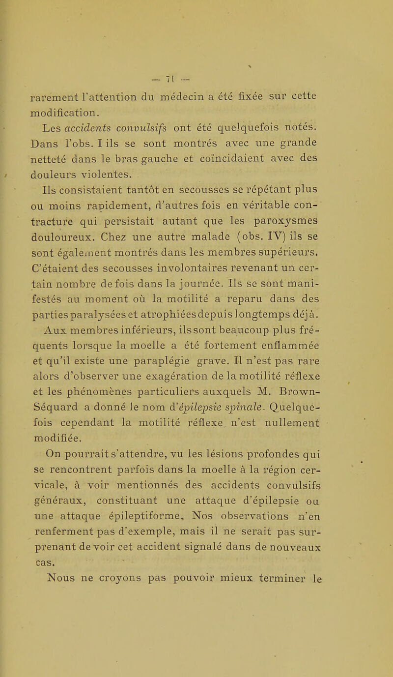 rarement l’attention du médecin a été fixée sur cette modification. Les accidents convulsifs ont été quelquefois notés. Dans l’obs. I ils se sont montrés avec une grande netteté dans le bras gauche et coïncidaient avec des douleurs violentes. Ils consistaient tantôt en secousses se répétant plus ou moins rapidement, d’autres fois en véritable con- tracture qui persistait autant que les paroxysmes douloureux. Chez une autre malade (obs. IV) ils se sont également montrés dans les membres supérieurs. C’étaient des secousses involontaires revenant un cer- tain nombre de fois dans la journée. Ils se sont mani- festés au moment où la motilité a reparu dans des partiesparatyséeset atrophiéesdepuis longtemps déjà. Aux membres inférieurs, ilssont beaucoup plus fré- quents lorsque la moelle a été fortement enflammée et qu’il existe une paraplégie grave. Il n’est pas rare alors d’observer une exagération de la motilité réflexe et les phénomènes particuliers auxquels M. Brown- Séquard a donné le nom d'épilepsie spinale. Quelque- fois cependant la motilité réflexe n’est nullement modifiée. On pourrait s’attendre, vu les lésions profondes qui se rencontrent parfois dans la moelle à la région cer- vicale, à voir mentionnés des accidents convulsifs généraux, constituant une attaque d’épilepsie ou une attaque épileptiforme. Nos observations n’en renferment pas d’exemple, mais il ne serait pas sur- prenant de voir cet accident signalé dans de nouveaux cas. Nous ne croyons pas pouvoir mieux terminer le