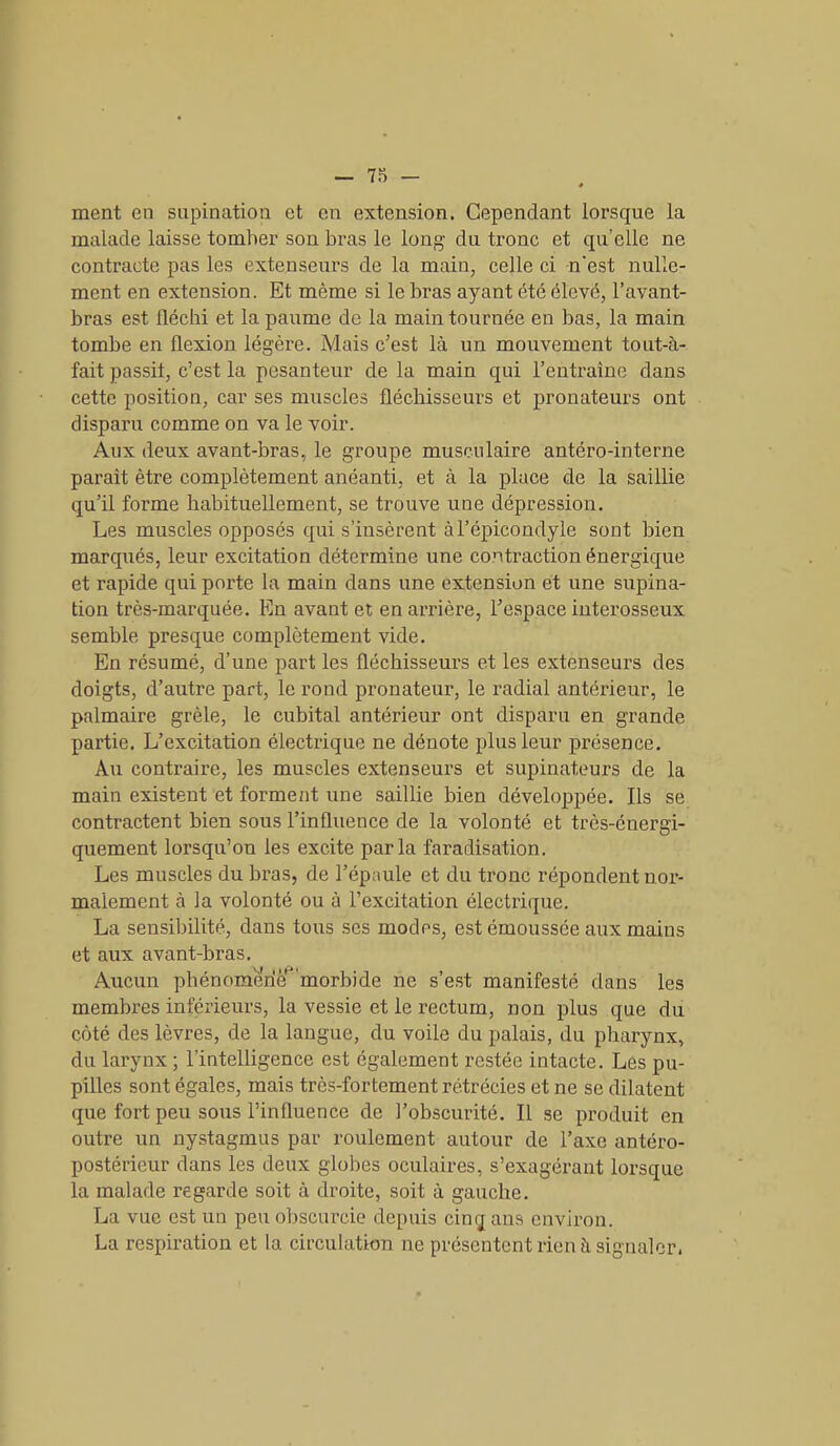 ment en supination et en extension. Cependant lorsque la malade laisse tomber son bras le long du tronc et qu’elle ne contracte pas les extenseurs de la main, celle ci n'est nulle- ment en extension. Et même si le bras ayant été élevé, l’avant- bras est fléchi et la paume de la main tournée en bas, la main tombe en flexion légère. Mais c’est là un mouvement tout-à- fait passit, c’est la pesanteur de la main qui l’entraîne dans cette position, car ses muscles fléchisseurs et pronateurs ont disparu comme on va le voir. Aux deux avant-bras, le groupe musculaire antéro-interne paraît être complètement anéanti, et à la place de la saillie qu’il forme habituellement, se trouve une dépression. Les muscles opposés qui s’insèrent à l’épicondyle sont bien marqués, leur excitation détermine une contraction énergique et rapide qui porte la main dans une extension et une supina- tion très-marquée. En avant et en arrière, l’espace interosseux semble presque complètement vide. En résumé, d’une part les fléchisseurs et les extenseurs des doigts, d’autre part, le rond pronateur, le radial antérieur, le palmaire grêle, le cubital antérieur ont disparu en grande partie. L’excitation électrique ne dénote plus leur présence. Au contraire, les muscles extenseurs et supinateurs de la main existent et forment une saillie bien développée. Ils se contractent bien sous l’influence de la volonté et très-énergi- quement lorsqu’on les excite parla faradisation. Les muscles du bras, de l’épaule et du tronc répondent nor- malement à la volonté ou à l’excitation électrique. La sensibilité, dans tous ses modes, est émoussée aux mains et aux avant-bras. Aucun phénomène morbide ne s’est manifesté dans les membres inférieurs, la vessie et le rectum, non plus que du côté des lèvres, de la langue, du voile du palais, du pharynx, du larynx; l'intelligence est également restée intacte. Lès pu- pilles sont égales, mais très-fortement rétrécies et ne se dilatent que fort peu sous l’influence de l’obscurité. Il se produit en outre un nystagmus par roulement autour de l’axe antéro- postérieur dans les deux globes oculaires, s’exagérant lorsque la malade regarde soit à droite, soit à gauche. La vue est un peu obscurcie depuis cinq ans environ. La respiration et la circulation ne présentent rien à signaler.