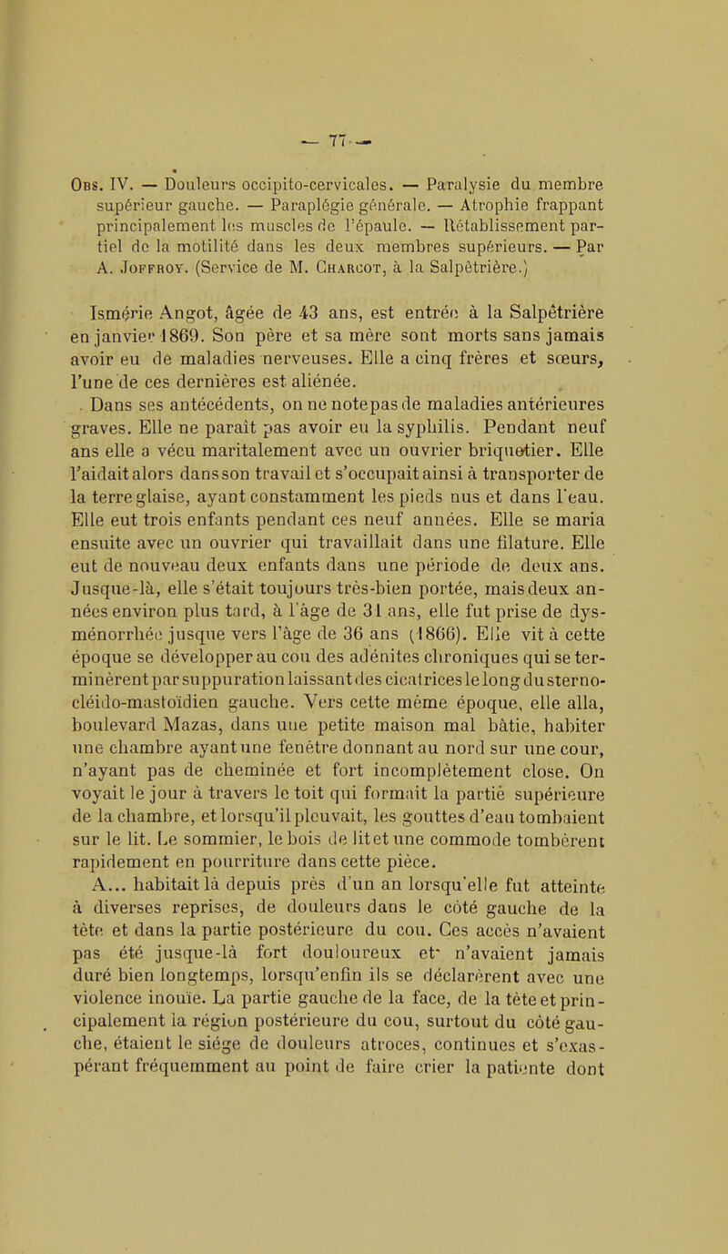 Obs. IV. — Douleurs occipito-cervicales. — Paralysie du membre supérieur gauche. — Paraplégie générale. — Atrophie frappant principalement les muscles de l’épaule. — Rétablissement par- tiel de la motilité dans les deux membres supérieurs. — Par A. Jofphot. (Service de M. Charcot, à la Salpêtrière.) Ismérie Angot, âgée de 43 ans, est entrée à la Salpêtrière en janvier 1869. Son père et sa mère sont morts sans jamais avoir eu de maladies nerveuses. Elle a cinq frères et sœurs, l’une de ces dernières est aliénée. Dans ses antécédents, on ne notepas de maladies antérieures graves. Elle ne parait pas avoir eu la syphilis. Pendant neuf ans elle a vécu maritalement avec un ouvrier briquetier. Elle l’aidait alors dans son travail et s’occupait ainsi à transporter de la terre glaise, ayant constamment les pieds nus et dans l'eau. Elle eut trois enfants pendant ces neuf années. Elle se maria ensuite avec un ouvrier qui travaillait dans une filature. Elle eut de nouveau deux enfants dans une période de deux ans. Jusque-là, elle s’était toujours très-bien portée, mais deux an- nées environ plus tard, à Page de 31 ans, elle fut prise de dys- ménorrhée jusque vers l’âge de 36 ans (1866). Elle vit à cette époque se développer au cou des adénites chroniques qui seter- minèrent par suppuration laissant des cicatrices le long du sterno- cléido-mastoïdien gauche. Vers cette même époque, elle alla, boulevard Mazas, dans une petite maison mal bâtie, habiter une chambre ayant une fenêtre donnant au nord sur une cour, n’ayant pas de cheminée et fort incomplètement close. On voyait le jour à travers le toit qui formait la partie supérieure de la cliamhre, et lorsqu’il pleuvait, les gouttes d’eau tombaient sur le lit. Le sommier, le bois de litet une commode tombèrent rapidement en pourriture dans cette pièce. A... habitait là depuis près d’un an lorsqu’elle fut atteinte à diverses reprises, de douleurs dans le coté gauche de la tète et dans la partie postérieure du cou. Ces accès n’avaient pas été jusque-là fort douloureux et* n’avaient jamais duré bien longtemps, lorsqu’enfm ils se déclarèrent avec une violence inouïe. La partie gauche de la face, de la tète et prin- cipalement la région postérieure du cou, surtout du côté gau- che, étaient le siège de douleurs atroces, continues et s’exas- pérant fréquemment au point de faire crier la patiente dont