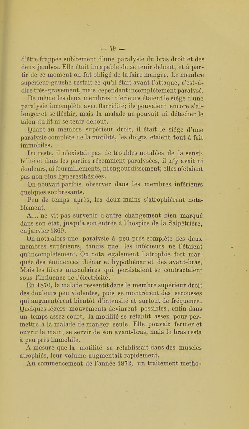 d’être frappée .subitement d’une paralysie du bras droit et des deux jambes. Elle était incapable de se tenir debout, et à par- tir de ce moment on fut obligé de la faire manger. Le membre supérieur gauclie restait ce qu’il était avant l’attaque, c’est-à- dire très-gravement, mais cependant incomplètement paralysé. De même les deux membres inférieurs étaient le siège d’une paralysie incomplète avec flaccidité; ils pouvaient encore s’al- longer et se fléchir, mais la malade ne pouvait ni détacher le talon du lit ni se tenir debout. Quant au membre supérieur droit, il était le siège d’une paralysie complète de la motilité, les doigts étaient tout à fait immobiles. Du reste, il n’existait pas de troubles notables de la sensi- bilité et dans les parties récemment paralysées, il n’y avait ni douleurs, ni fourmillements, ni engourdissement; elles n’étaient pas non plus hyperesthésiées. On pouvait parfois observer dans les membres inférieurs quelques soubresauts. Peu de temps après, les deux mains s’atrophièrent nota- blement. A... ne vit pas survenir d’autre changement bien marqué dans son état, jusqu’à son entrée à l’hospice de la Salpêtrière, en janvier 1869. On nota alors une paralysie à peu près complète des deux membres supérieurs, tandis que les inférieurs ne l’étaient qu’incomplètement. On nota également l’atrophie fort mar- quée des éminences thénar et hypothénar et des avant-bras. Mais les fibres musculaires qui persistaient se contractaient sous l’influence de l’électricité. En 1870, la malade ressentit dans le membre supérieur droit des douleurs peu violentes, puis se montrèrent des secousses qui augmentèrent bientôt d’intensité et surtout de fréquence. Quelques légers mouvements devinrent possibles , enfin dans un temps assez court, la motilité se rétablit assez pour per- mettre à la malade de manger seule. Elle pouvait fermer et ouvrir la main, se servir de son avant-bras, mais le bras resta à peu près immobile. A mesure que la motilité se rétablissait dans des muscles atrophiés, leur volume augmentait rapidement. Au commencement de l’année 1872, un traitement métho-