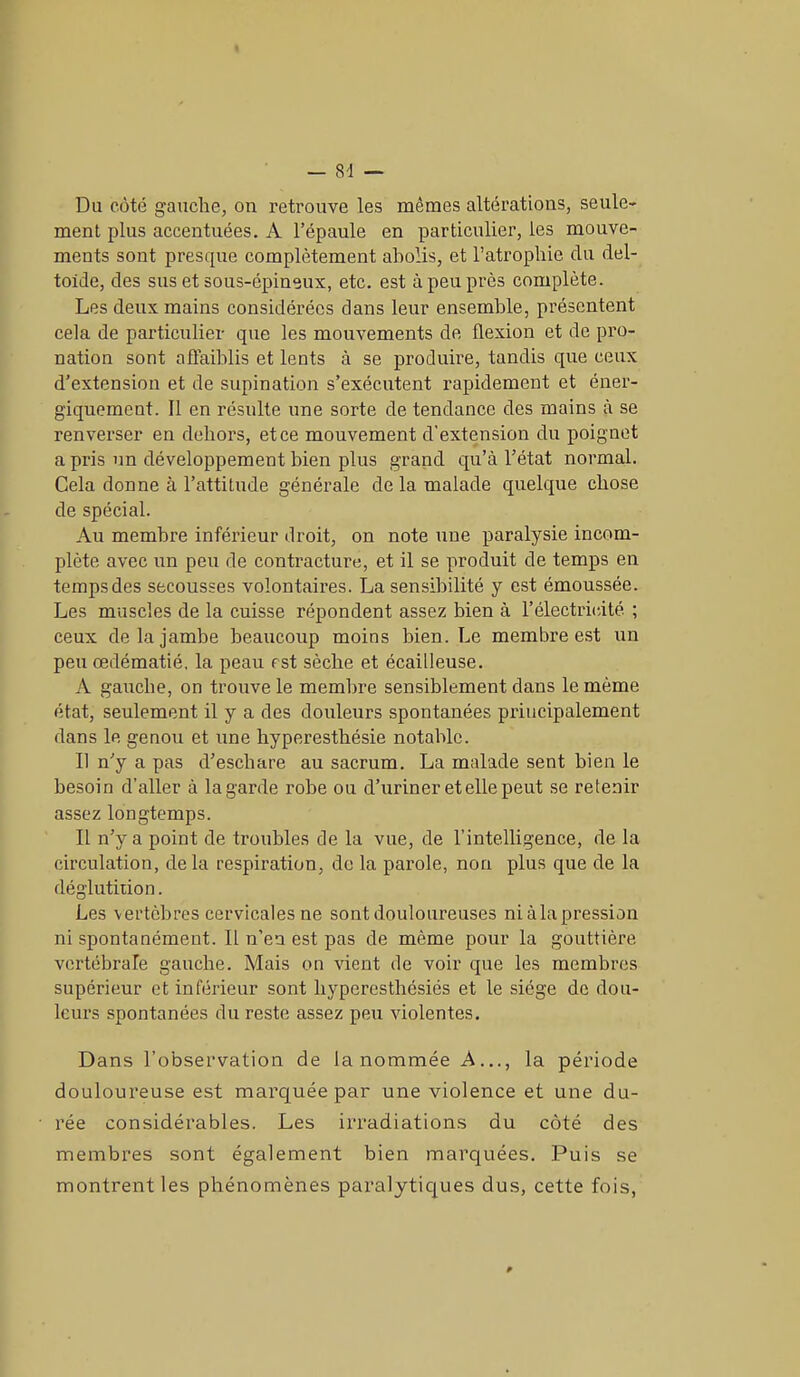 Du côté gauche, on retrouve les mêmes altérations, seule- ment plus accentuées. A l’épaule en particulier, les mouve- ments sont presque complètement abolis, et l’atrophie du del- toïde, des sus et sous-épineux, etc. est à peu près complète. Les deux mains considérées clans leur ensemble, présentent cela de particulier que les mouvements de flexion et de pro- nation sont affaiblis et lents à se produire, tandis cpie ceux d’extension et de supination s’exécutent rapidement et éner- giquement. Il en résulte une sorte de tendance des mains à se renverser en dehors, et ce mouvement d’extension du poignet a pris un développement bien plus grand qu’à l’état normal. Cela donne à l’attitude générale de la malade quelque chose de spécial. Au membre inférieur droit, on note une paralysie incom- plète avec un peu de contracture, et il se produit de temps en temps des secousses volontaires. La sensibilité y est émoussée. Les muscles de la cuisse répondent assez bien à l’électricité ; ceux de la jambe beaucoup moins bien. Le membre est un peu œdématié, la peau est sèche et écailleuse. A gauche, on trouve le membre sensiblement dans le même état, seulement il y a des douleurs spontanées principalement dans le genou et une hyperesthésie notable. Il n'y a pas d’eschare au sacrum. La malade sent bien le besoin d’aller à la garde robe ou d’uriner et elle peut se retenir assez longtemps. Il n’y a point de troubles de la vue, de l’intelligence, de la circulation, delà respiration, de la parole, non plus que de la déglutition. Les vertèbres cervicales ne sont douloureuses niàla pression ni spontanément. Il n’en est pas de même pour la gouttière vertébrale gauche. Mais on vient de voir que les membres supérieur et inférieur sont hyperesthésiés et le siège de dou- leurs spontanées du reste assez peu violentes. Dans l’observation de Innommée A..., la période douloureuse est marquée par une violence et une du- rée considérables. Les irradiations du côté des membres sont également bien marquées. Puis se montrent les phénomènes paralytiques dus, cette fois,