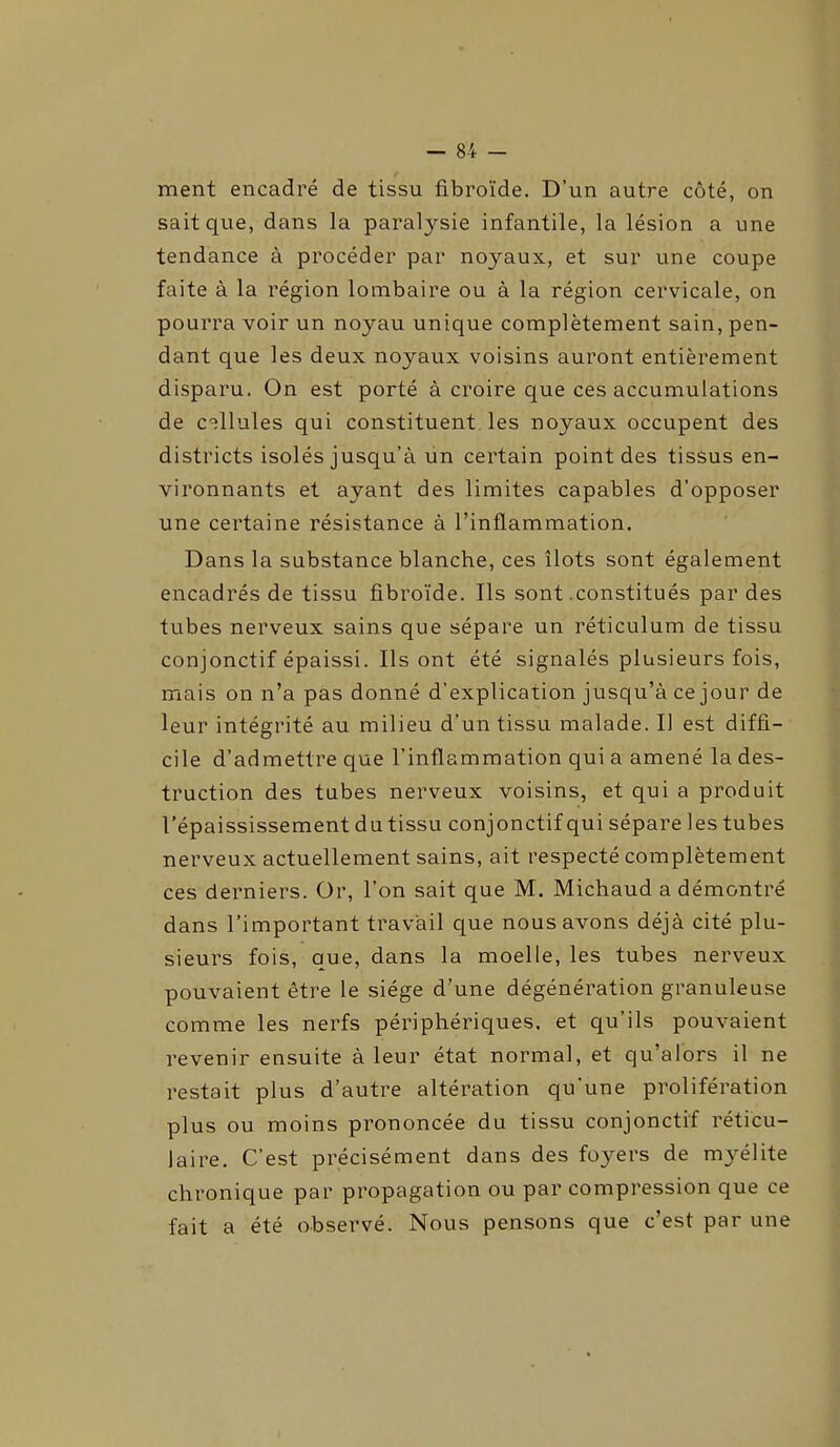 ment encadré de tissu fibroïde. D’un autre côté, on sait que, dans la paralysie infantile, la lésion a une tendance à procéder par noyaux, et sur une coupe faite à la région lombaire ou à la région cervicale, on pourra voir un noyau unique complètement sain, pen- dant que les deux noyaux voisins auront entièrement disparu. On est porté à croire que ces accumulations de cellules qui constituent les noyaux occupent des districts isolés jusqu’à un certain point des tissus en- vironnants et ayant des limites capables d’opposer une certaine résistance à l’inflammation. Dans la substance blanche, ces îlots sont également encadrés de tissu fibroïde. Ils sont .constitués par des tubes nerveux sains que sépare un réticulum de tissu conjonctif épaissi. Ils ont été signalés plusieurs fois, mais on n’a pas donné d’explication jusqu’à ce jour de leur intégrité au milieu d’un tissu malade. Il est diffi- cile d’admettre que l’inflammation qui a amené la des- truction des tubes nerveux voisins, et qui a produit l’épaississement dutissu conjonctif qui sépare les tubes nerveux actuellement sains, ait respecté complètement ces derniers. Or, l’on sait que M. Michaud a démontré dans l’important travail que nous avons déjà cité plu- sieurs fois, que, dans la moelle, les tubes nerveux pouvaient être le siège d’une dégénération granuleuse comme les nerfs périphériques, et qu’ils pouvaient revenir ensuite à leur état normal, et qu’alors il ne restait plus d’autre altération qu'une prolifération plus ou moins prononcée du tissu conjonctif réticu- laire. C’est précisément dans des foyers de myélite chronique par propagation ou par compression que ce fait a été observé. Nous pensons que c’est par une