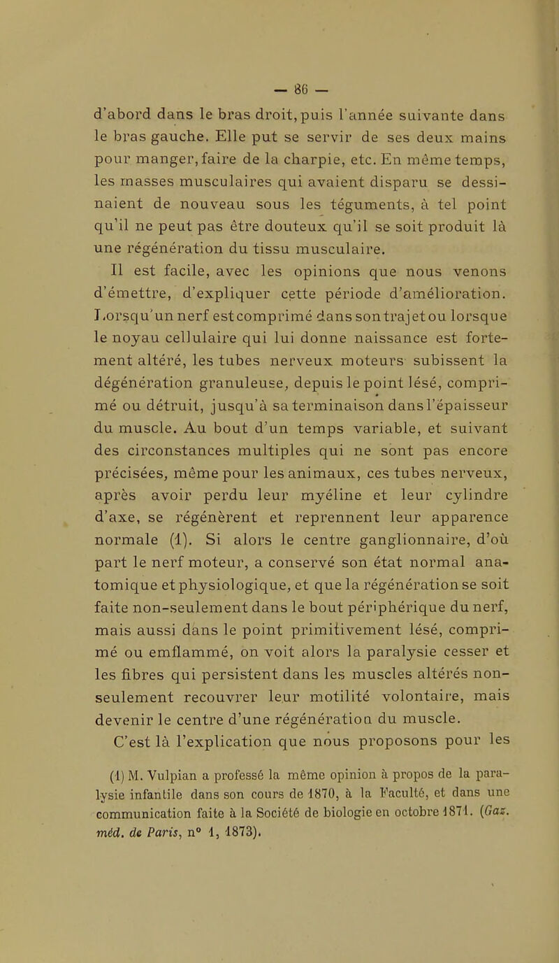 d’abord dans le bras droit,puis l’année suivante dans le bras gauche. Elle put se servir de ses deux mains pour manger, faire de la charpie, etc. En même temps, les masses musculaires qui avaient disparu se dessi- naient de nouveau sous les téguments, à tel point qu’il ne peut pas être douteux qu’il se soit produit là une régénération du tissu musculaire. Il est facile, avec les opinions que nous venons d’émettre, d’expliquer cette période d’amélioration. Lorsqu'un nerf estcomprimé dans son trajet ou lorsque le noyau cellulaire qui lui donne naissance est forte- ment altéré, les tubes nerveux moteurs subissent la dégénération granuleuse, depuis le point lésé, compri- mé ou détruit, jusqu’à sa terminaison dansl’épaisseur du muscle. Au bout d’un temps variable, et suivant des circonstances multiples qui ne sont pas encore précisées, même pour les animaux, ces tubes nerveux, après avoir perdu leur myéline et leur cylindre d’axe, se régénèrent et reprennent leur apparence normale (1). Si alors le centre ganglionnaire, d’où part le nerf moteur, a conservé son état normal ana- tomique etphysiologique, et que la régénération se soit faite non-seulement dans le bout périphérique du nerf, mais aussi dans le point primitivement lésé, compri- mé ou emflammé, on voit alors la paralysie cesser et les fibres qui persistent dans les muscles altérés non- seulement recouvrer leur motilité volontaire, mais devenir le centre d’une régénération du muscle. C’est là l’explication que nous proposons pour les (1) M. Vulpian a professé la même opinion à propos de la para- lysie infantile dans son cours de 1870, à la Faculté, et dans une communication faite à la Société de biologie en octobre 1871. (Gaz. méd. de Paris, n° 1, 1873).