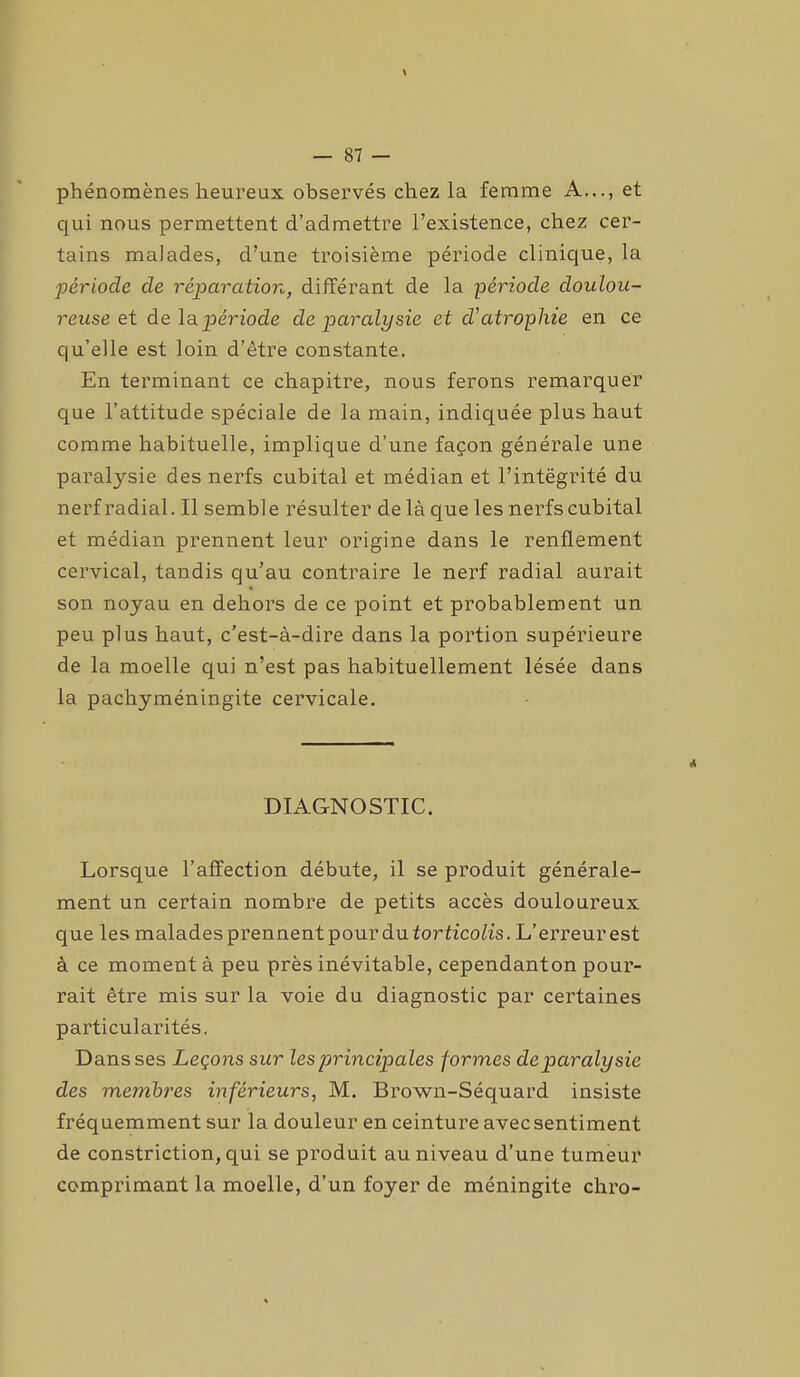 phénomènes heureux observés chez la femme A..., et qui nous permettent d’admettre l’existence, chez cer- tains malades, d’une troisième période clinique, la période de réparation, différant de la période doulou- reuse et de la période de paralysie et d'atrophie en ce qu’elle est loin d’être constante. En terminant ce chapitre, nous ferons remarquer que l’attitude spéciale de la main, indiquée plus haut comme habituelle, implique d’une façon générale une paratysie des nerfs cubital et médian et l’intégrité du nerf radial. Il semble résulter de là que les nerfs cubital et médian prennent leur origine dans le renflement cervical, tandis qu’au contraire le nerf radial aurait son noyau en dehors de ce point et probablement un peu plus haut, c’est-à-dire dans la portion supérieure de la moelle qui n’est pas habituellement lésée dans la pachyméningite cervicale. A DIAGNOSTIC. Lorsque l’affection débute, il se produit générale- ment un certain nombre de petits accès douloureux que les malades prennentpourdu torticolis. L’erreur est à ce moment à peu près inévitable, cependanton pour- rait être mis sur la voie du diagnostic par certaines particularités. Dans ses Leçons sur les principales formes de paralysie des membres inférieurs, M. Brown-Séquard insiste fréquemment sur la douleur en ceinture avecsentiment de constriction, qui se produit au niveau d’une tumeur comprimant la moelle, d’un foyer de méningite chro-