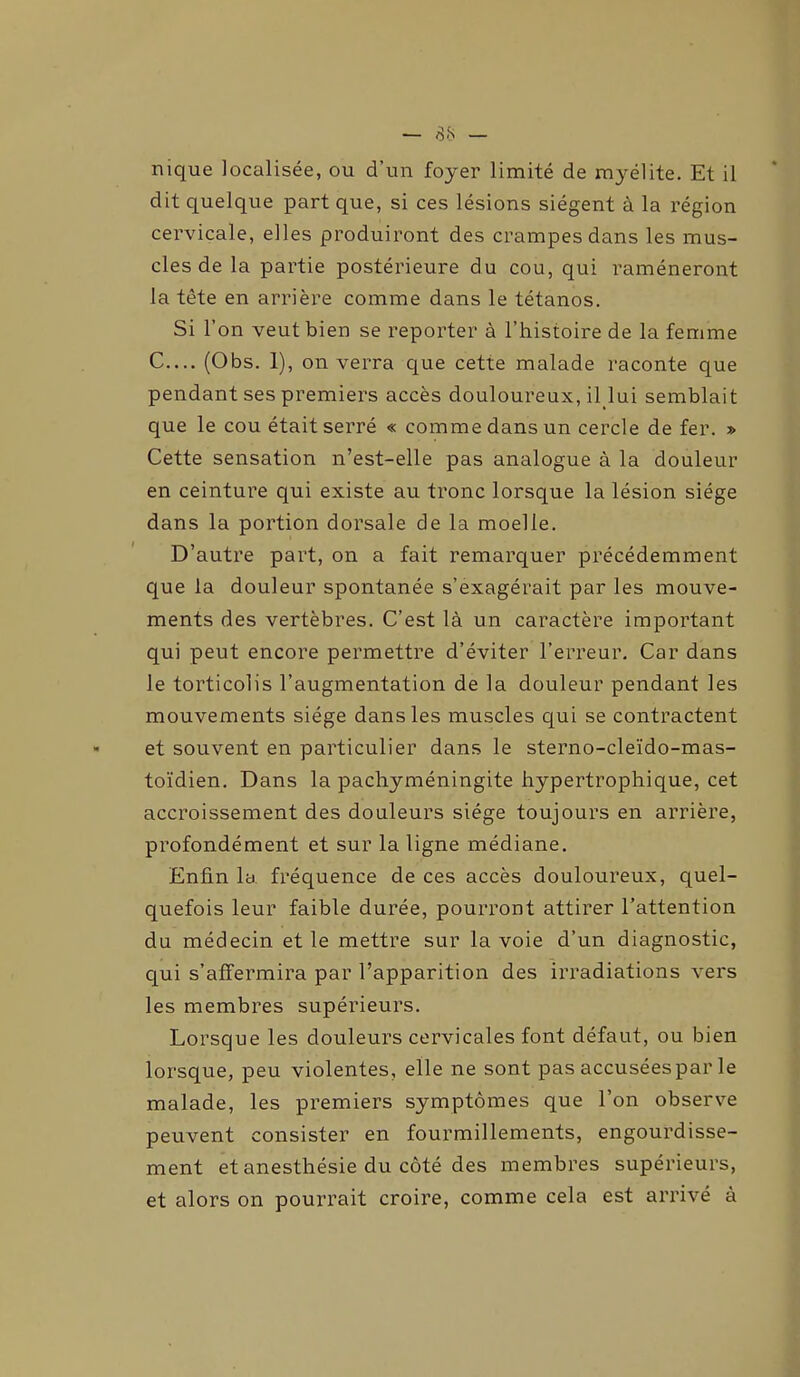 nique localisée, ou d’un foyer limité de myélite. Et il dit quelque part que, si ces lésions siègent à la région cervicale, elles produiront des crampes dans les mus- cles de la partie postérieure du cou, qui ramèneront la tête en arrière comme dans le tétanos. Si l’on veut bien se reporter à l’histoire de la femme C.... (Obs. 1), on verra que cette malade raconte que pendant ses premiers accès douloureux, il lui semblait que le cou était serré « comme dans un cercle de fer. » Cette sensation n’est-elle pas analogue à la douleur en ceinture qui existe au tronc lorsque la lésion siège dans la portion dorsale de la moelle. D’autre part, on a fait remarquer précédemment que la douleur spontanée s’exagérait par les mouve- ments des vertèbres. C’est là un caractère important qui peut encore permettre d’éviter l’erreur. Car dans le torticolis l’augmentation de la douleur pendant les mouvements siège dans les muscles qui se contractent et souvent en particulier dans le sterno-cleïdo-mas- toïdien. Dans la pachyméningite hypertrophique, cet accroissement des douleurs siège toujours en arrière, profondément et sur la ligne médiane. Enfin la fréquence de ces accès douloureux, quel- quefois leur faible durée, pourront attirer l’attention du médecin et le mettre sur la voie d’un diagnostic, qui s’affermira par l’apparition des irradiations vers les membres supérieurs. Lorsque les douleurs cervicales font défaut, ou bien lorsque, peu violentes, elle ne sont pas accusées par le malade, les premiers symptômes que l’on observe peuvent consister en fourmillements, engourdisse- ment et anesthésie du côté des membres supérieurs, et alors on pourrait croire, comme cela est arrivé à