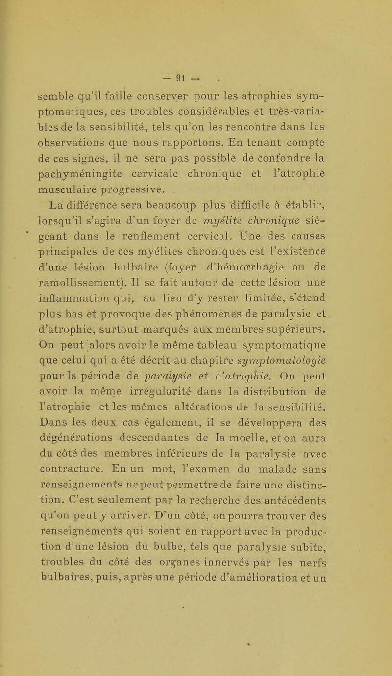 semble qu’il faille conserver pour les atrophies sym- ptomatiques, ces troubles considérables et très-varia- bles de la sensibilité, tels qu’on les rencontre dans les observations que nous rapportons. En tenant compte de ces signes, il ne sera pas possible de confondre la pachyméningite cervicale chronique et l’atrophie musculaire progressive. La différence sera beaucoup plus difficile à établir, lorsqu’il s’agira d’un foyer de myélite chronique sié- geant dans le renflement cervical. Une des causes principales de ces myélites chroniques est l’existence d’une lésion bulbaire (foyer d’hémorrhagie ou de ramollissement). Il se fait autour de cette lésion une inflammation qui, au lieu d’y rester limitée, s’étend plus bas et provoque des phénomènes de paralysie et d’atrophie, surtout marqués aux membres supérieurs. On peut alors avoir le même tableau symptomatique que celui qui a été décrit au chapitre symptomatologie pour la période de paralysie et d’atrophie. On peut avoir la même irrégularité dans la distribution de l’atrophie et les mêmes altérations de la sensibilité. Dans les deux cas également, il se développera des dégénérations descendantes de la moelle, et on aura du côté des membres inférieurs de la paralysie avec contracture. En un mot, l’examen du malade sans renseignements ne peut permettre de faire une distinc- tion. C’est seulement par la recherche des antécédents qu’on peut y arriver. D’un côté, on pourra trouver des renseignements qui soient en rapport avec la produc- tion d’une lésion du bulbe, tels que paralysie subite, troubles du côté des organes innervés par les nerfs bulbaires, puis, après une période d’amélioration et un