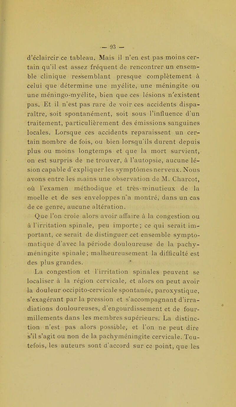 d’éclaircir ce tableau. Mais il n’en est pas moins cer- tain qu’il est assez fréquent de rencontrer un ensem- ble clinique ressemblant presque complètement à celui que détermine une myélite, une méningite ou une méningo-myélite, bien que ces lésions n’existent pas. Et il n’est pas rare de voir ces accidents dispa- raître, soit spontanément, soit sous l’influence d’un traitement, particulièrement des émissions sanguines locales. Lorsque ces accidents reparaissent un cer- tain nombre de fois, ou bien lorsqu’ils durent depuis plus ou moins longtemps et que la mort survient, on est surpris de ne trouver, à l’autopsie, aucune lé- sion capable d’expliquer les symptômes nerveux. Nous avons entre les mains une observation de M. Charcot, où l’examen méthodique et très-minutieux de la moelle et de ses enveloppes n’a montré, dans un cas de ce genre, aucune altération. Que l’on croie alors avoir affaire à la congestion ou à l’irritation spinale, peu importe; ce qui serait im- portant, ce serait de distinguer cet ensemble sympto- matique d’avec la période douloureuse de la pachy- méningite spinale; malheureusement la difficulté est des plus grandes. La congestion et l’irritation spinales peuvent se localiser à la région cervicale, et alors on peut avoir la douleur occipito-cervicale spontanée, paroxystique, s’exagérant par la pression et s’accompagnant d’irra- diations douloureuses, d’engourdissement et de four- millements dans les membres supérieurs. La distinc- tion n’est pas alors possible, et l’on ne peut dire s’il s’agit ou non de la pachyméningite cervicale. Tou- tefois, les auteurs sont d’accord sur ce point, que les