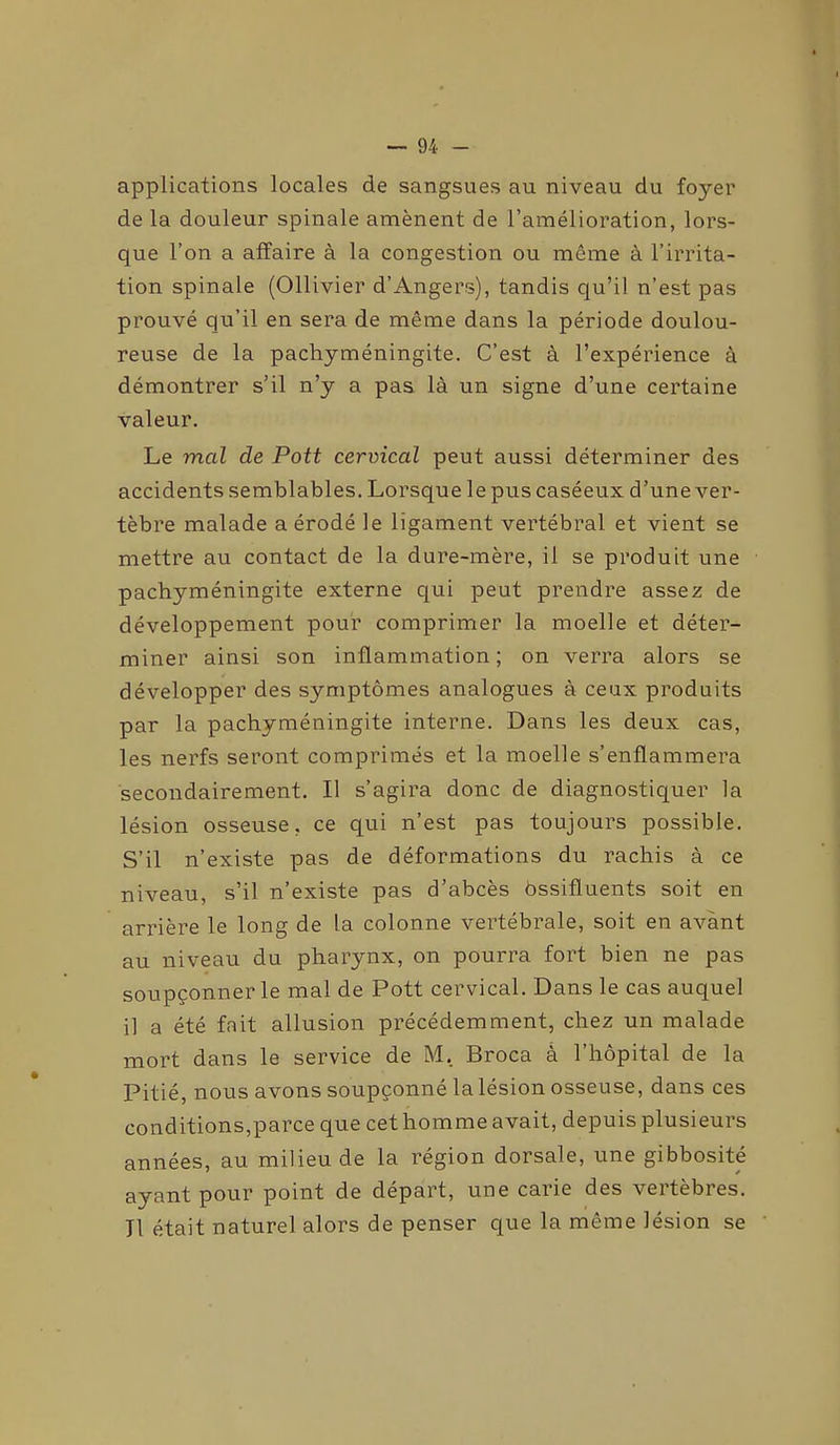 applications locales de sangsues au niveau du foyer de la douleur spinale amènent de l’amélioration, lors- que l’on a affaire à la congestion ou même à l’irrita- tion spinale (Ollivier d’Angers), tandis qu’il n’est pas prouvé qu’il en sera de même dans la période doulou- reuse de la pachyméningite. C’est à l’expérience à démontrer s’il n’y a pas là un signe d’une certaine valeur. Le mal de Pott cervical peut aussi déterminer des accidents semblables. Lorsque le pus caséeux d’une ver- tèbre malade a érodé le ligament vertébral et vient se mettre au contact de la dure-mère, il se produit une pachyméningite externe qui peut prendre assez de développement pour comprimer la moelle et déter- miner ainsi son inflammation; on verra alors se développer des symptômes analogues à ceux produits par la pachyméningite interne. Dans les deux cas, les nerfs seront comprimés et la moelle s’enflammera secondairement. Il s’agira donc de diagnostiquer la lésion osseuse, ce qui n’est pas toujours possible. S’il n’existe pas de déformations du rachis à ce niveau, s’il n’existe pas d’abcès bssifluents soit en arrière le long de la colonne vertébrale, soit en avant au niveau du pharynx, on pourra fort bien ne pas soupçonner le mal de Pott cervical. Dans le cas auquel il a été fait allusion précédemment, chez un malade mort dans le service de M. Broca à l’hôpital de la Pitié, nous avons soupçonné la lésion osseuse, dans ces conditions,parce que cet homme avait, depuis plusieurs années, au milieu de la région dorsale, une gibbosité ayant pour point de départ, une carie des veitèbres. Il était naturel alors de penser que la même lésion se