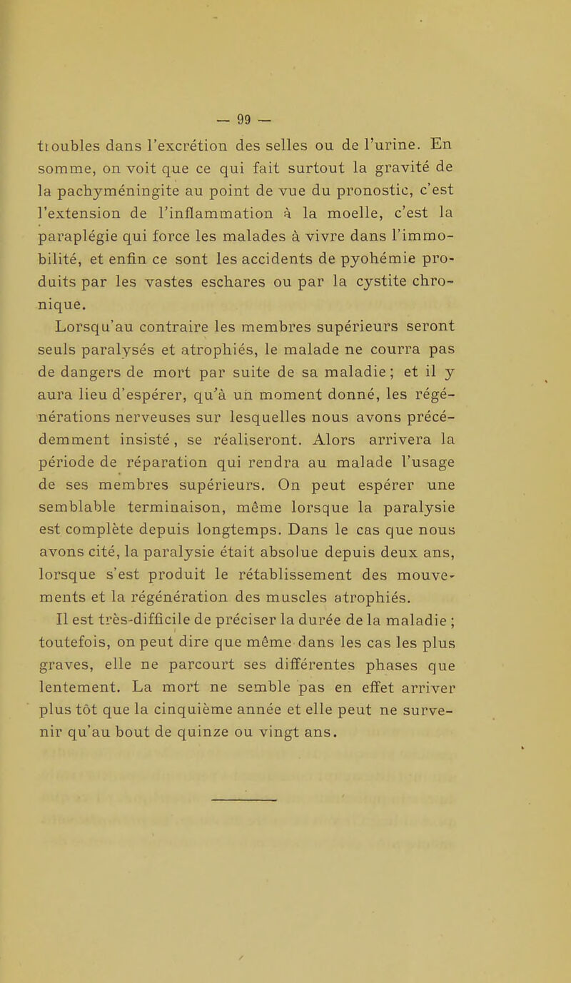 tioubles dans l’excrétion des selles ou de l’urine. En somme, on voit que ce qui fait surtout la gravité de la pachyméningite au point de vue du pronostic, c’est l’extension de l’inflammation à la moelle, c’est la paraplégie qui force les malades à vivre dans l’immo- bilité, et enfin ce sont les accidents de pyohémie pro- duits par les vastes eschares ou par la cystite chro- nique. Lorsqu’au contraire les membres supérieurs seront seuls paralysés et atrophiés, le malade ne courra pas de dangers de mort par suite de sa maladie; et il y aura lieu d’espérer, qu’à uii moment donné, les régé- nérations nerveuses sur lesquelles nous avons précé- demment insisté, se réaliseront. Alors arrivera la période de réparation qui rendra au malade l’usage de ses membres supérieurs. On peut espérer une semblable terminaison, même lorsque la paralysie est complète depuis longtemps. Dans le cas que nous avons cité, la paralysie était absolue depuis deux ans, lorsque s’est produit le rétablissement des mouve- ments et la régénération des muscles atrophiés. Il est très-difficile de préciser la durée de la maladie ; toutefois, on peut dire que même dans les cas les plus graves, elle ne parcourt ses différentes phases que lentement. La mort ne semble pas en effet arriver plus tôt que la cinquième année et elle peut ne surve- nir qu’au bout de quinze ou vingt ans.