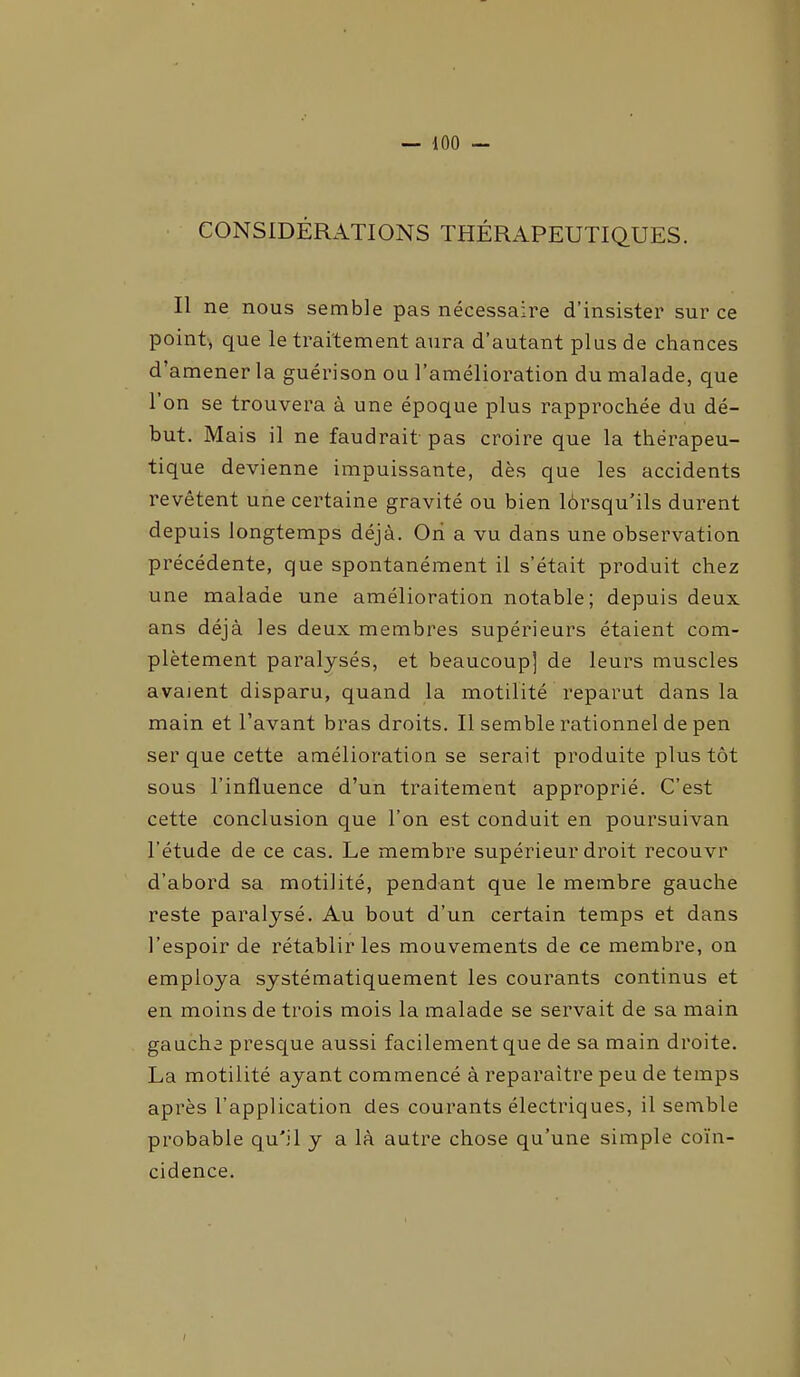 CONSIDÉRATIONS THÉRAPEUTIQUES. Il ne nous semble pas nécessaire d’insister sur ce point, que le traitement aura d’autant plus de chances d’amener la guérison ou l’amélioration du malade, que 1 on se trouvera à une époque plus rapprochée du dé- but. Mais il ne faudrait pas croire que la thérapeu- tique devienne impuissante, dès que les accidents revêtent une certaine gravité ou bien lôrsqu’ils durent depuis longtemps déjà. Ori a vu dans une observation précédente, que spontanément il s’était produit chez une malade une amélioration notable; depuis deux ans déjà les deux membres supérieurs étaient com- plètement paralysés, et beaucoup] de leurs muscles avaient disparu, quand la motilité reparut dans la main et l’avant bras droits. Il semble rationnel de pen ser que cette amélioration se serait produite plus tôt sous l’influence d’un traitement approprié. C’est cette conclusion que l’on est conduit en poursuivan l’étude de ce cas. Le membre supérieur droit recouvr d’abord sa motilité, pendant que le membre gauche reste paralysé. Au bout d’un certain temps et dans l’espoir de rétablir les mouvements de ce membre, on employa systématiquement les courants continus et en moins de trois mois la malade se servait de sa main gauche presque aussi facilement que de sa main droite. La motilité ayant commencé à reparaître peu de temps après l’application des courants électriques, il semble probable qu'il y a là autre chose qu’une simple coïn- cidence.