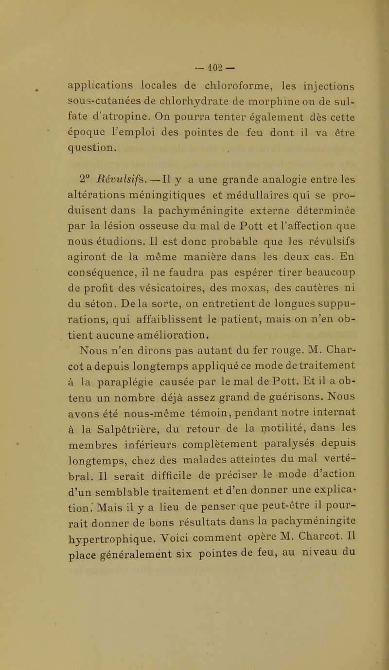 — 10°2 — applications locales de chloroforme, les injections sous-cutanées de chlorhydrate de morphine ou de sul- fate d’atropine. On pourra tenter également dès cette époque l’emploi des pointes de feu dont il va être question. 2° Révulsifs.—Il y a une grande analogie entre les altérations méningiti.ques et médullaires qui se pro- duisent dans la pachyméningite externe déterminée par la lésion osseuse du mal de Pott et l’affection que nous étudions. Il est donc probable que les révulsifs agiront de la même manière dans les deux cas. En conséquence, il ne faudra pas espérer tirer beaucoup de profit des vésicatoires, des rnoxas, des cautères ni du séton. Delà sorte, on entretient de longues suppu- rations, qui affaiblissent le patient, mais on n’en ob- tient aucune amélioration. Nous n’en dirons pas autant du fer rouge. M. Char- cot adepuis longtemps appliqué ce mode de traitement à la paraplégie causée par le mal de Pott. Et il a ob- tenu un nombre déjà assez grand de guérisons. Nous avons été nous-même témoin, pendant notre internat à la Salpêtrière, du retour de la motilité, dans les membres inférieurs complètement paralysés depuis longtemps, chez des malades atteintes du mal verté- bral. Il serait difficile de préciser le mode d’action d’un semblable traitement et d’en donner une explica- tion.' Mais il y a lieu de penser que peut-être il pour- rait donner de bons résultats dans la pachyméningite hypertrophique. Voici comment opéré M. Charcot. Il place généralement six pointes de feu, au niveau du