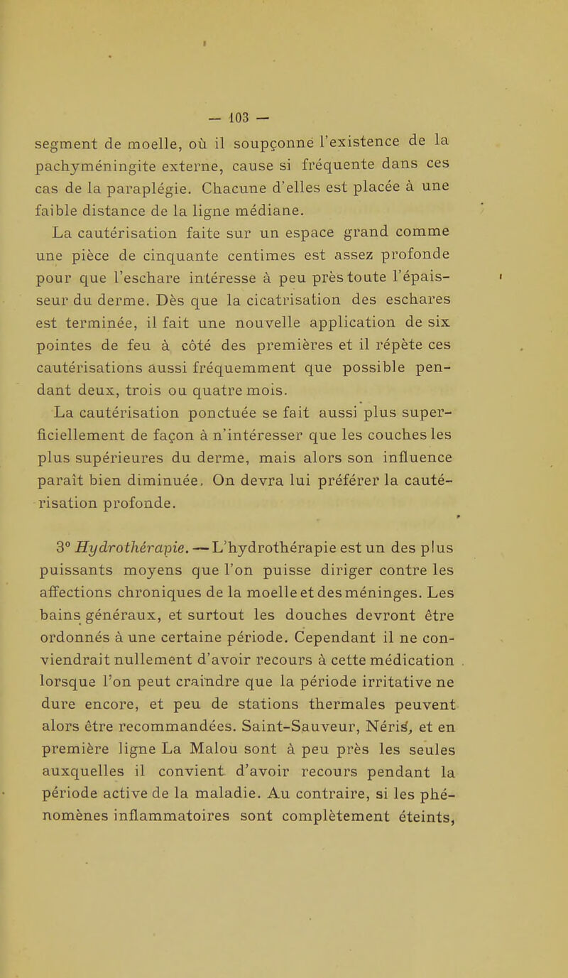 segment de moelle, où il soupçonne l’existence de la pachyméningite externe, cause si fréquente dans ces cas de la paraplégie. Chacune d’elles est placée à une faible distance de la ligne médiane. La cautérisation faite sur un espace grand comme une pièce de cinquante centimes est assez profonde pour que l’eschare intéresse à peu près toute l’épais- seur du derme. Dès que la cicatrisation des eschares est terminée, il fait une nouvelle application de six pointes de feu à côté des premières et il répète ces cautérisations aussi fréquemment que possible pen- dant deux, trois ou quatre mois. La cautérisation ponctuée se fait aussi plus super- ficiellement de façon à n’intéresser que les couches les plus supérieures du derme, mais alors son influence parait bien diminuée. On devra lui préférer la cauté- risation profonde. 3° Hydrothérapie. — L’hydrothérapie est un des p Ius puissants moyens que l’on puisse diriger contre les affections chroniques de la moelle et des méninges. Les bains généraux, et surtout les douches devront être ordonnés à une certaine période. Cependant il ne con- viendrait nullement d’avoir recours à cette médication lorsque l’on peut craindre que la période irritative ne dure encore, et peu de stations thermales peuvent alors être recommandées. Saint-Sauveur, Nérid, et en première ligne La Malou sont à peu près les seules auxquelles il convient d’avoir recours pendant la période active de la maladie. Au contraire, si les phé- nomènes inflammatoires sont complètement éteints,