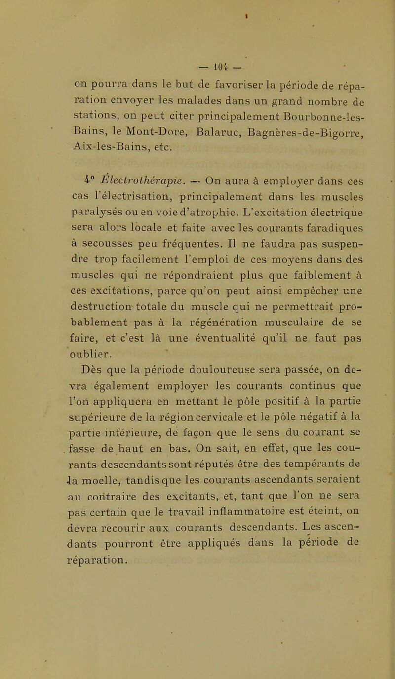 I — 104 — on pourra dans le but de favoriser la période de répa- ration envoyer les malades dans un grand nombre de stations, on peut citer principalement Bourbonne-les- Bains, le Mont-Dore, Balaruc, Bagnères-de-Bigorre, Aix-les-Bains, etc. 4° Électrothérapie. — On aura à employer dans ces cas l’électrisation, principalement dans les muscles paralysés ou en voie d’atrophie. L’excitation électrique sera alors locale et faite avec les courants faradiques à secousses peu fréquentes. Il ne faudra pas suspen- dre trop facilement l’emploi de ces moyens dans des muscles qui ne répondraient plus que faiblement à ces excitations, parce qu’on peut ainsi empêcher une destruction totale du muscle qui ne permettrait pro- bablement pas à la régénération musculaire de se faire, et c’est là une éventualité qu’il ne faut pas oublier. Dès que la période douloureuse sera passée, on de- vra également employer les courants continus que l’on appliquera en mettant le pôle positif à la partie supérieure d e la région cervicale et le pôle négatif à la partie inférieure, de façon que le sens du courant se fasse de haut en bas. On sait, en effet, que les cou- rants descendants sont réputés être des tempérants de la moelle, tandis que les courants ascendants seraient au contraire des excitants, et, tant que l’on ne sera pas certain que le travail inflammatoire est éteint, on devra recourir aux courants descendants. Les ascen- dants pourront être appliqués dans la période de réparation.