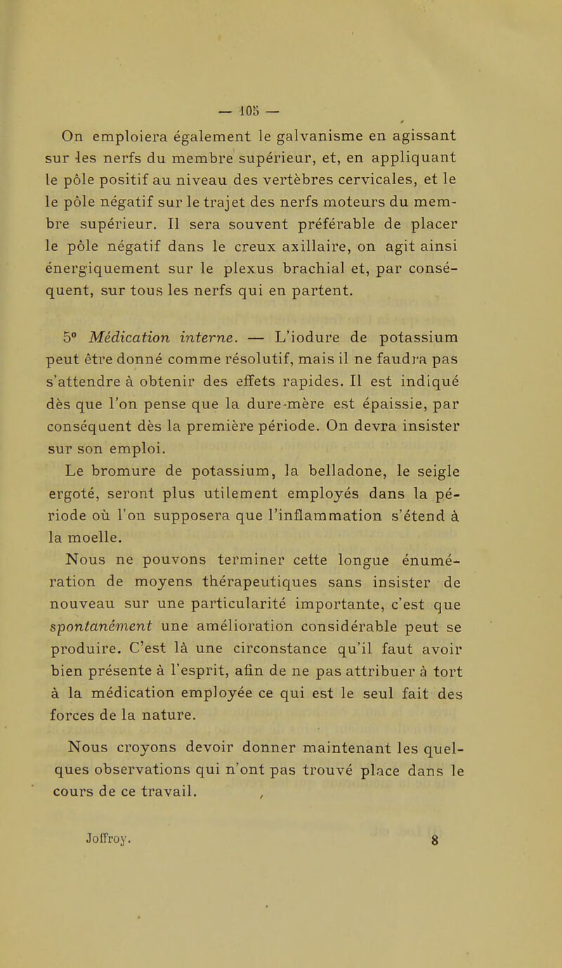 — -105 — On emploiera également le galvanisme en agissant sur les nerfs du membre supérieur, et, en appliquant le pôle positif au niveau des vertèbres cervicales, et le le pôle négatif sur le trajet des nerfs moteurs du mem- bre supérieur. Il sera souvent préférable de placer le pôle négatif dans le creux axillaire, on agit ainsi énergiquement sur le plexus brachial et, par consé- quent, sur tous les nerfs qui en partent. 5° Médication interne. — L’iodure de potassium peut être donné comme résolutif, mais il ne faudra pas s’attendre à obtenir des effets rapides. Il est indiqué dès que l’on pense que la dure-mère est épaissie, par conséquent dès la première période. On devra insister sur son emploi. Le bromure de potassium, la belladone, le seigle ergoté, seront plus utilement employés dans la pé- riode où l’on supposera que l’inflammation s’étend à la moelle. Nous ne pouvons terminer cette longue énumé- ration de moyens thérapeutiques sans insister de nouveau sur une particularité importante, c’est que spontanément une amélioration considérable peut se produire. C’est là une circonstance qu’il faut avoir bien présente à l’esprit, afin de ne pas attribuer à tort à la médication employée ce qui est le seul fait des forces de la nature. Nous croyons devoir donner maintenant les quel- ques observations qui n’ont pas trouvé place dans le cours de ce travail. Joffroy. 8