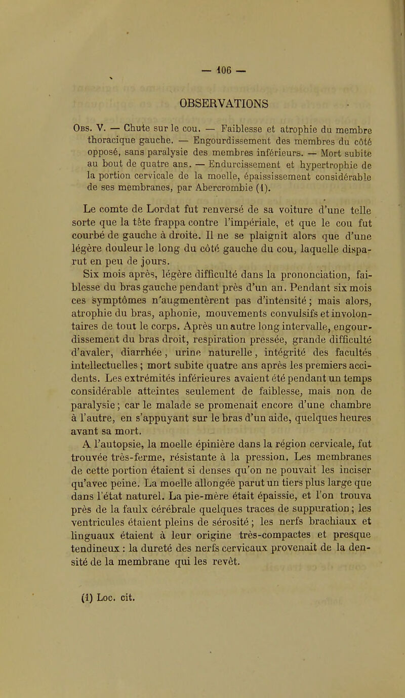 OBSERVATIONS Obs. V. — Chute sur le cou. — Faiblesse et atrophie du membre thoracique gauche. — Engourdissement des membres du côté opposé, sans paralysie des membres inférieurs. — Mort subite au bout de quatre ans. — Endurcissement et hypertrophie de la portion cervicale de la moelle, épaississement considérable de ses membranes, par Abercrombie (1). Le comte de Lordat fut renversé de sa voiture d’une telle sorte que la tête frappa contre l’impériale, et que le cou fut courbé de gauche à droite. Il ne se plaignit alors que d’une légère douleur le long du côté gauche du cou, laquelle dispa- rut en peu de jours. Six mois après, légère difficulté dans la prononciation, fai- blesse du bras gauche pendant près d’un an. Pendant six mois ces symptômes n'augmentèrent pas d’intensité ; mais alors, atrophie du bras, aphonie, mouvements convulsifs et involon- taires de tout le corps. Après un autre long intervalle, engour- dissement du bras droit, respiration pressée, grande difficulté d’avaler, diarrhée, urine naturelle, intégrité des facultés intellectuelles ; mort subite quatre ans après les premiers acci- dents. Les extrémités inférieures avaient été pendant un temps considérable atteintes seulement de faiblesse, mais non de paralysie ; car le malade se promenait encore d’une chambre à l’autre, en s’appuyant sur le bras d'un aide, quelques heures avant sa mort. A l'autopsie, la moelle épinière dans la région cervicale, fut trouvée très-ferme, résistante à la pression. Les membranes de cette portion étaient si denses qu’on ne pouvait les inciser qu’avec peine. La moelle allongée parut un tiers plus large que dans l’état naturel. La pie-mère était épaissie, et l’on trouva près de la faulx cérébrale quelques traces de suppuration ; les ventricules étaient pleins de sérosité ; les nerfs brachiaux et linguaux étaient à leur origine très-compactes et presque tendineux : la dureté des nerfs cervicaux provenait de la den- sité de la membrane qui les revêt. (1) Loc. cit.