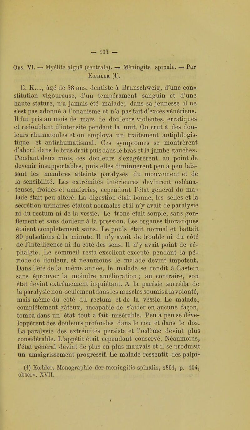 Ods. VI. — Myélito aiguë (centrale). — Méningite spinale. — Par KœHLER (1). C. K..., âgé de 38 ans, dentiste à Brunsclrweig, d’une con- stitution vigoureuse, d’un tempérament sanguin et d’une haute stature, n’a jamais été malade; dans sa jeunesse il ne s’est pas adonné à l’onanisme et n’a pas fait d’excès vénériens. Il fut pris au mois de mars de douleurs violentes, erratiques et redoublant d’intensité pendant la nuit. On crut à des dou- leurs rhumatoïdes et on employa un traitement antiphlogis- tique et antirhumatismal. Ces symptômes se montrèrent d’abord dans le bras droit puis dans le bras et la jambe gauches. Pendant deux mois, ces douleurs s’exagérèrent au point de devenir insupportables, pnis elles diminuèrent peu à peu lais- sant les membres atteints paralysés du mouvement et de la sensibilité. Les extrémités inférieures devinrent œdéma- teuses, froides et amaigries, cependant l’état général du ma- lade était peu altéré. La digestion était bonne, les selles et la sécrétion urinaires étaient normales et il n’y avait de paralysie ni du rectum ni de la vessie. Le tronc était souple, sans gon- flement et sans douleur à la pression. Les organes thoraciques étaient complètement sains. Le pouls était normal et battait 80 pulsations à la minute. Il n’y avait de trouble ni du côté de l’intelligence ni du côté des sens. Il n’y avait point de cé- pbalgie. .Le sommeil resta excellent excepté pendant la pé- riode de douleur, et néanmoins le malade devint impotent. Dans l’été de la même année, le malade se rendit à Gastein sans éprouver la moindre amélioration ; au contraire, son état devint extrêmement inquiétant. A la parésie succéda de la paralysie non-seulementdans les muscles soumisà la volonté, mais même du côté du rectum et de la vessie. Le malade, complètement gâteux, incapable de s’aider en aucune façon, tomba dans un état tout à fait misérable. Peu à peu se déve- loppèrent des douleurs profondes dans le cou et dans le dos. La paralysie des extrémités persista et l’œdème devint plus considérable. L’appétit était cependant conservé. Néanmoins, l’état général devint de plus en plus mauvais et il se produisit un amaigrissement progressif. Le malade ressentit des palpi- (1) Kœhler. Monographie der meningitis spinalis, 1861, p. 104, observ. XVII. /