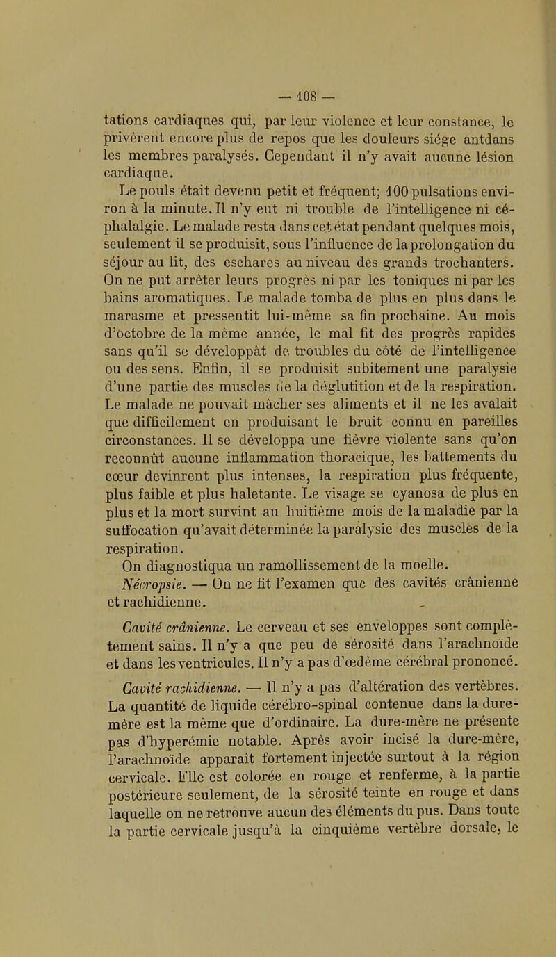 tâtions cardiaques qui, par leur violence et leur constance, le privèrent encore plus de repos que les douleurs siège antdans les membres paralysés. Cependant il n’y avait aucune lésion cardiaque. Le pouls était devenu petit et fréquent; 100 pulsations envi- ron à la minute. Il n’y eut ni trouble de l’intelligence ni cé- phalalgie. Le malade resta dans cet état pendant quelques mois, seulement il se produisit, sous l’influence de la prolongation du séjour au lit, des eschares au niveau des grands trochanters. On ne put arrêter leurs progrès ni par les toniques ni par les hains aromatiques. Le malade tomba de plus en plus dans le marasme et pressentit lui-même sa fin prochaine. Au mois d’octobre de la même année, le mal fit des progrès rapides sans qu’il se développât de troubles du côté de l’intelligence ou des sens. Enfin, il se produisit subitement une paralysie d’une partie des muscles fie la déglutition et de la respiration. Le malade ne pouvait mâcher ses aliments et il ne les avalait que difficilement en produisant le bruit connu en pareilles circonstances. 11 se développa une fièvre violente sans qu’on reconnût aucune inflammation thoracique, les battements du cœur devinrent plus intenses, la respiration plus fréquente, plus faible et plus haletante. Le visage se cyanosa de plus en plus et la mort survint au huitième mois de la maladie par la suffocation qu’avait déterminée la paralysie des muscles de la respiration. On diagnostiqua un ramollissement de la moelle. Nécropsie. — On ne fit l’examen que des cavités crânienne et rachidienne. Cavité crânienne. Le cerveau et ses enveloppes sont complè- tement sains. Il n’y a que peu de sérosité dans l’arachnoïde et dans les ventricules. Il n’y a pas d’œdème cérébral prononcé. Cavité rachidienne. — 11 n’y a pas d’altération des vertèbres. La quantité de liquide cérébro-spinal contenue dans la dure- mère est la même que d’ordinaire. La dure-mère ne présente pas d’hyperémie notable. Après avoir incisé la dure-mère, l’arachnoïde apparaît fortement injectée surtout à la région cervicale. Elle est colorée en rouge et renferme, à la partie postérieure seulement, de la sérosité teinte en rouge et dans laquelle on ne retrouve aucun des éléments du pus. Dans toute la partie cervicale jusqu’à la cinquième vertèbre dorsale, le