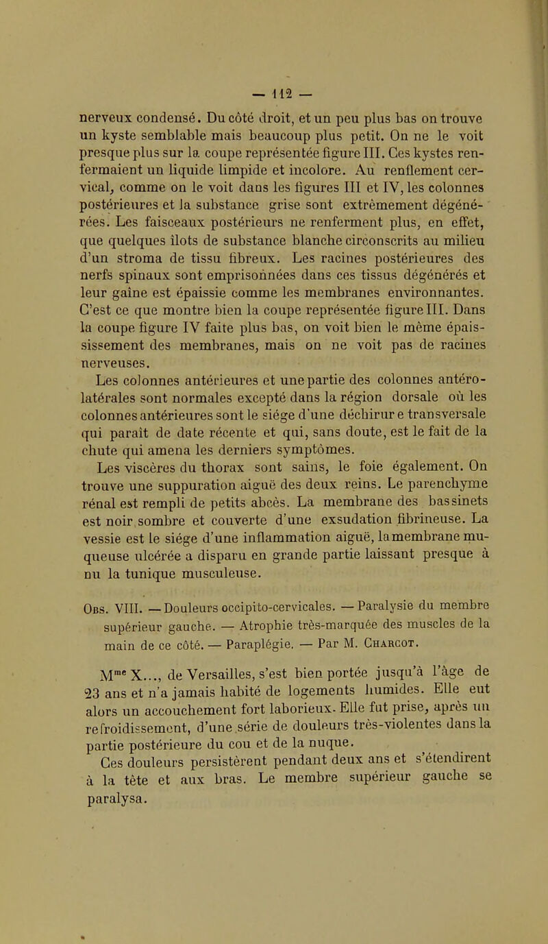 nerveux condensé. Du côté droit, et un peu plus bas on trouve un kyste semblable mais beaucoup plus petit. On ne le voit presque plus sur la coupe représentée figure III. Ces kystes ren- fermaient un liquide limpide et incolore. Au renflement cer- vical, comme on le voit dans les figures III et IV, les colonnes postérieures et la substance grise sont extrêmement dégéné- rées. Les faisceaux postérieurs ne renferment plus, en effet, que quelques ilôts de substance blanche circonscrits au milieu d’un stroma de tissu fibreux. Les racines postérieures des nerfs spinaux sont emprisonnées dans ces tissus dégénérés et leur gaine est épaissie comme les membranes environnantes. C’est ce que montre bien la coupe représentée figure III. Dans la coupe figure IV faite plus bas, on voit bien le même épais- sissement des membranes, mais on ne voit pas de racines nerveuses. Les colonnes antérieures et une partie des colonnes antéro- latérales sont normales excepté dans la région dorsale où les colonnes antérieures sont le siège d’une déchirur e transversale qui parait de date récente et qui, sans doute, est le fait de la chute qui amena les derniers symptômes. Les viscères du thorax sont sains, le foie également. On trouve une suppuration aiguë des deux reins. Le parenchyme rénal est rempli de petits abcès. La membrane des bassinets est noir sombre et couverte d’une exsudation fibrineuse. La vessie est le siège d’une inflammation aiguë, la membrane mu- queuse ulcérée a disparu en grande partie laissant presque à nu la tunique musculeuse. Obs. VIII. — Douleurs occipito-cervicales. — Paralysie du membre supérieur gauche. — Atrophie très-marquée des muscles de la main de ce côté. — Paraplégie. — Par M. Charcot. Mrae X..., de Versailles, s’est bien portée jusqu’à l’àge de 23 ans et n’a jamais habité de logements humides. Elle eut alors un accouchement fort laborieux- Elle fut prise, après un refroidissement, d’une série de douleurs très-violentes dans la partie postérieure du cou et de la nuque. Ces douleurs persistèrent pendant deux ans et s’étendirent à la tète et aux bras. Le membre supérieur gauche se paralysa.