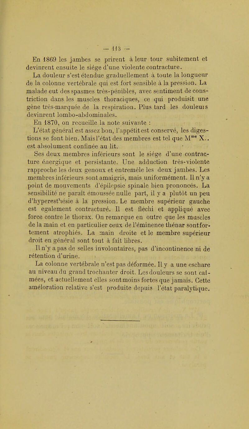 En 1869 les jambes se prirent à leur tour subitement et devinrent ensuite le siège d’une violente contracture. La douleur s’est étendue graduellement à toute la longueur de la colonne vertébrale qui est fort sensible à la pression. La malade eut des spasmes très-pénibles, avec sentiment de cons- triction dans les muscles thoraciques, ce qui produisit une gène très-marquée de la respiration. Plus tard les douleurs devinrent lombo-abdominales. En 1870, on recueille la note suivante : L’état général est assez bon, l’appétit est conservé, les diges- tions se font bien. Mais l’état des membres est tel que M“e X.. est absolument confinée au lit. Ses deux membres inférieurs sont le siège d’une contrac- ture énergique et persistante. Une adduction très-violente rapproche les deux genoux et entremêle les deux jambes. Les membres inférieurs sont amaigris, mais uniformément. Il n’y a point de mouvements d’épilepsie spinale bien prononcés. La sensibilité ne paraît émoussée nulle part, il y a plutôt un peu d’hyperesthésie à la pression. Le membre supérieur gauche est egalement contracturé. Il est fléchi et appliqué avec force contre le thorax. On remarque en outre que les muscles de la main et en particulier ceux de l’éminence thénar sontfor* tement atrophiés. La main droite et le membre supérieur droit en général sont tout à fait libres. Il n’y a pas de selles involontaires, pas d’incontinence ni de rétention d’urine. La colonne vertébrale n’est pas déformée. Il y a une eschare au niveau du grand trochanter droit. Les douleurs se sont cal- mées, et actuellement elles sontmoins fortes que jamais. Cette améloration relative s’est produite depuis l’état paralytique.