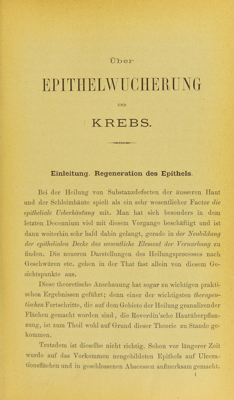 üb ei^ UND KREBS. Einleitung. Regeneration des Epithels. Bei der Heilung von Substanzdefecten der äusseren Haut und der Schleimhäu.te spielt als ein sehr wesentlicher Factor die einthelidle Ueberliäufung mit.- Man hat sich besonders in dem letzten Decennium viel mit diesem Vorgange beschäftigt und ist dann weitei'hin sehr bald dahin gelangt, gerade in der Neubildung der epithelialen Declce das wesentliche Element der Vernarhtmg zu finden. Die neueren Darstellungen des Heilungsprocesses nach Greschwüren etc. gehen in der That fast allein von diesem Ge- sichtspunkte aus. Diese theoretische Anschauung hat sogar zu wichtigen prakti- schen Ergebnissen geführt; denn einer der wichtigsten therapeu- tischen Fortschritte, die auf dem Gebiete der Heilung granulirender Flächen gemacht worden sind, die Reverdin'sche Hautüberpflan- zung, ist zum Theil wohl auf Grund dieser Theorie zu Stande ge- kommen. Trotzdem ist dieselbe nicht richtig. Schon vor längerer Zeit wurde auf das Vorkommen neugebildeten Epithels auf Ulcera- tionsflächcn und in geschlossenen Abscessen aufmerksam gemacht.