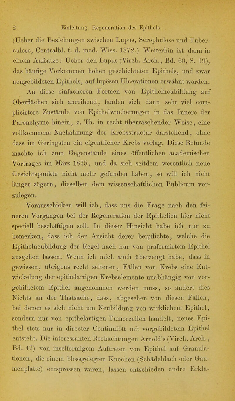 (Ueber die Beziehungen zwisclien Lupus, Scrophulose und Tuber- culose, Centralbl. f. d. med. Wiss. 1872.) Weiterhin ist dann in einem Aufsatze: Ueber den Lupus (Virch. Arch., Bd. 60, S. 19), das häufige Vorkommen hohen geschichteten Epithels, und zwar neugebildeten Epithels, auf lupösen Ulcerationen erwähnt worden. An diese einfachei'en Formen von Epithelneubildung auf Oberflächen sich anreihend, fanden sich dann sehr viel com- plicirtere Zustände von Epithelwucherungen in das Innere der Parenchyme hinein, z. Th. in recht überraschender Weise, eine vollkommene Nachahmung der Krebsstructur darstellend, ohne dass im Geringsten ein eigentlicher Krebs vorlag. Diese Befunde machte ich zum Gegenstande eines öffentUchen academischen Vortrages im März 1875, und da sich seitdem wesentlich neue Gesichtspunkte nicht mehr gefunden haben, so will ich nicht länger zögern, dieselben dem wissenschaftlichen Publicum vor- zulegen. Vorausschicken will ich, dass uns die Frage nach den fei- neren Vorgängen bei der Regeneration der Epithelien hier nicht speciell beschäftigen soll. In dieser Hinsicht habe ich nur zu bemerken, dass ich der Ansicht derer beipflichte, welche die Epithelneubildung der Regel nach nur von präformirtem Epithel ausgehen lassen. Wenn ich mich auch überzeugt habe, dass in gewissen, übrigens recht seltenen, Fällen von Krebs eine Ent- wickelung der epithelartigen Krebselemente unabhängig von vor- gebildetem Epithel angenommen werden muss, so ändert dies Nichts an der Thatsache, dass, abgesehen von diesen Fällen, bei denen es sich nicht um Neubildung von wirklichem Epithel, sondern nur von epithelartigen Tumorzellen handelt, neues Epi- thel stets nur in directer Continuität mit vorgebildetem Epithel entsteht. Die interessanten Beobachtungen Ax'nold's (Virch. Ai'ch., Bd. 47) von inselförmigem Auftreten von Epithel auf Granula- tionen, die einem blossgelegten Knochen (Schädeldach oder Gau- menplatte) entsprossen waren, lassen entschieden andre Erklä-