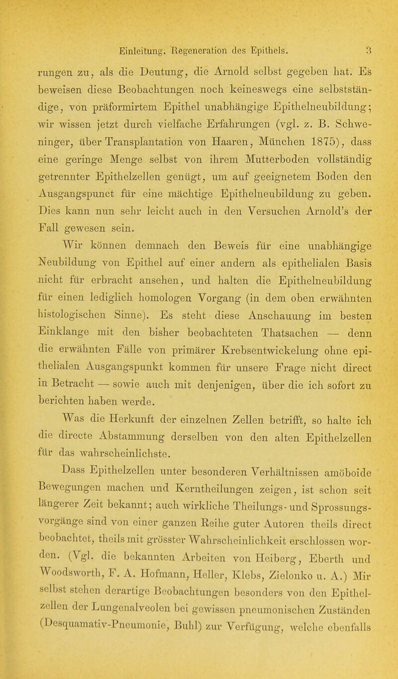 rungen zn, als die Deutung, die Arnold selbst gegeben hat. Es beweisen diese Beobachtungen noch keineswegs eine selbststän- dige, von präformirtem Epithel unabhängige Epithelneubildung; wir wissen jetzt durch vielfache Erfahrungen (vgl. z. B. Schwe- ninger, über Ti'ansplantation von Haaren, München 1875), dass eine geringe Menge selbst von ihrem Mutterboden vollständig getrennter Epithelzellen genügt, um auf geeignetem Boden den Ausgangspunct für eine mächtige Epithelneubildung zu geben. Dies kann nun sehr leicht auch in den Versuchen Arnold's der Fall gewesen sein. Wir können demnach den Beweis für eine unabhängige Neubildung von Epithel auf einer andern als epithelialen Basis nicht für erbi-acht ansehen, und halten die Epithelneubildung für einen lediglich homologen Vorgang (in dem oben erwähnten histologischen Sinne). Es steht diese Anschauung im besten Einklänge mit den bisher beobachteten Thatsachen — denn die erwähnten Fälle von primärer Krebsentwickelung ohne epi- thelialen Ausgangspunkt kommen für unsere Frage nicht direct in Betracht — sowie auch mit denjenigen, über die ich sofort zu berichten haben werde. Was die Herkunft der einzelnen Zellen betrifft, so halte ich die directe Abstammung derselben von den alten Epithelzellen für das wahrscheinlichste. Dass Epithelzellen unter besonderen Verhältnissen amöboide Bewegungen machen und Kerntheilungen zeigen, ist schon seit längerer Zeit bekannt; auch wirkliche Theilungs-und Sprossuugs- vorgänge sind von einer ganzen Reihe guter Autoren thcils direct beobachtet, theils mit grösster Wahrscheinlichkeit erschlossen wor- den. (Vgl. die bekannten Arbeiten von Heiberg, Ebcrth und Woodsworth, F. A. Hofmann, Heller, Klebs, Zielonko u. A.) Mir selbst stehen derartige Beobachtungen besonders von den Epithel- zellen der Lungenalveolen bei gewissen pneumonischen Zuständen (Desquamativ-Pneumonie, Buhl) zur Verfügung, welche ebenfalls