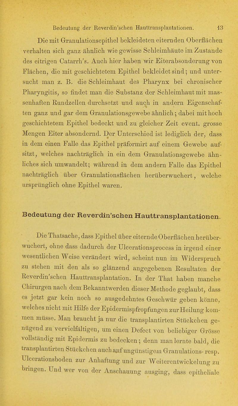 Die mit Granulationsepithel bekleideten eiternden Oberflächen verhalten sich ganz ähnlich wie gewisse Schleimhäute im Zustande des eitrigen Catarrh's. Auch hier haben wir Eiterabsonderung von Flächen, die mit geschichtetem Epithel bekleidet sind; und unter- sucht man z. B. die Schleimhaut des Pharynx bei chronischer Pharyngitis, so findet man die Substanz der Schleimhaut mit mas- senhaften Rundzellen durchsetzt und auch in andern Eigenschaf- ten ganz und gar dem Grranulationsgewebe ähnlich 5 dabei mit hoch geschichtetem Epithel bedeckt und zu gleicher Zeit event. grosse Mengen Eiter absondernd. Der Unterschied ist lediglich der, dass in dem einen Falle das Epithel präformirt auf einem Grewebe auf- sitzt, welches nachträglich in ein dem Granulationsgewebe ähn- liches sich umwandelt; während in dem andern Falle das Epithel nachträglich über Granulationsflächen herüberwuchert, welche ursprünglich ohne Epithel waren. Bedeutung der Reverdin'schen Hauttransplantationen. Die Thatsache, dass Epithel über eiternde Oberflächen herüber- wuchert, ohne dass dadurch der Ulcerationsprocess in irgend einer wesentlichen Weise verändert wird, scheint nun im Widerspruch zu stehen mit den als so glänzend angegebenen Resultaten der Reverdin'schen Hauttransplantation. In der That haben manche Chirurgennach dem Bekanntwerden dieser Methode geglaubt, dass es jetzt gar kein noch so ausgedehntes Geschwür geben könne, welches nicht mit Hilfe der Epidermispfropfungen zur Heilung kom- men müsse. Man braucht ja nur die transplantirten Stückchen ge- nügend zu vervielfältigen, um einen Defect von beliebiger Grösse vollständig mit Epidermis zu bedecken; denn man lernte bald, die transplantirten Stückchen auch ajif ungünstigem Granulations- resp. Ulcerationsboden zur Anhaftung und zur Weiterentwickelung zu bringen. Und wer von der Anschauung ausging, dass epitheliale