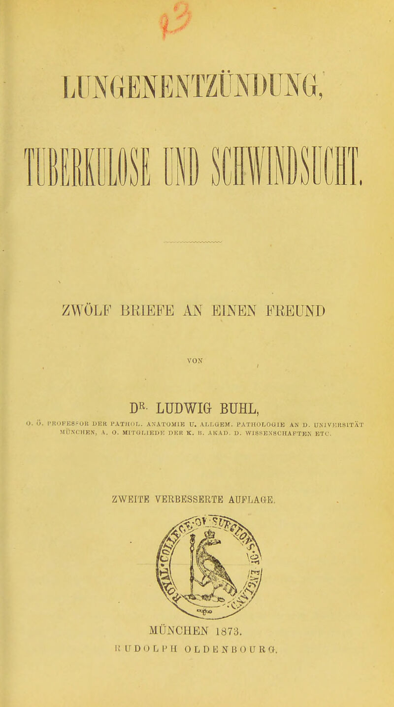 ZWÖLF BRIEFE AN EINEN FREUND VON DR- LUDWIG BUHL, O. Ü. l'RI)FES?OU UEK I'ATIIOL. ANATOMIE U. AM.UEM. PATIIOLOUIB AN D. UNI VKRSITÄT MÜNCHEN, A. 0. MITOI.IEDE UHR K. 1!. AKAD. D. WISSENSOHAPTEN ETC. ZWEITE VERBESSERTE AUFLAGE, MÜ^^CllEN 1873. I! U D 0 L IMl O L D K N B 0 U R a.