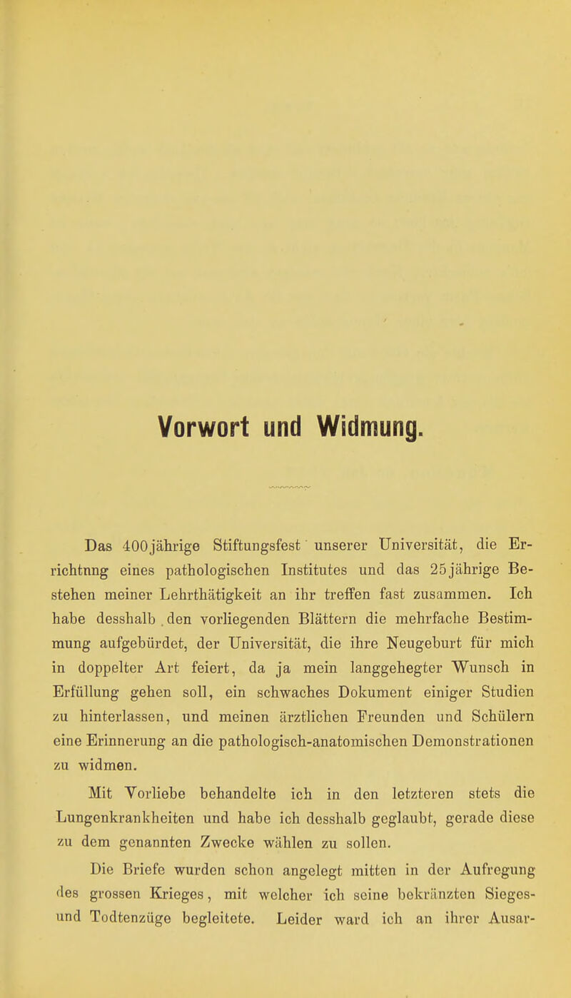 Vorwort und Widmung. Das 400jährige Stiftungsfest unserer Universität, die Er- richtnng eines pathologischen Institutes und das 25jährige Be- stehen meiner Lehrthätigkeit an ihr treffen fast zusammen. Ich habe desshalb . den vorliegenden Blättern die mehrfache Bestim- mung aufgebürdet, der Universität, die ihre Neugeburt für mich in doppelter Art feiert, da ja mein langgehegter Wunsch in Erfüllung gehen soll, ein schwaches Dokument einiger Studien zu hinterlassen, und meinen ärztlichen Freunden und Schülern eine Erinnerung an die pathologisch-anatomischen Demonstrationen zu widmen. Mit Vorliebe behandelte ich in den letzteren stets die Lungenkrankheiten und habe ich desshalb geglaubt, gerade diese zu dem genannten Zwecke wählen zu sollen. Die Briefe wurden schon angelegt mitten in der Aufregung des grossen Krieges, mit welcher ich seine bekränzten Sieges- und Todtenzüge begleitete. Leider ward ich an ihrer Ausar-