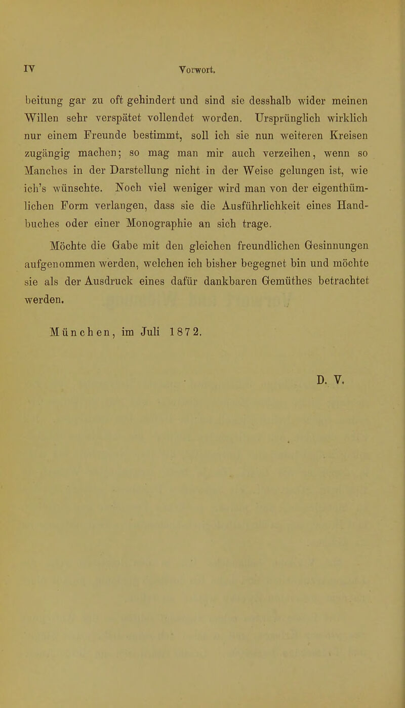 beitung gar zu oft gehindert und sind sie desshalb wider meinen Willen sehr verspätet vollendet worden. Ursprünglich wirklich nur einem Freunde bestimmt, soll ich sie nun weiteren Kreisen zugängig machen; so mag man mir auch verzeihen, wenn so Manches in der Darstellung nicht in der Weise gelungen ist, wie ich's wünschte. Noch viel weniger wird man von der eigenthüm- lichen Form verlangen, dass sie die Ausführlichkeit eines Hand- buches oder einer Monographie an sich trage. Möchte die Gabe mit den gleichen freundlichen Gesinnungen aufgenommen werden, welchen ich bisher begegnet bin und möchte sie als der Ausdruck eines dafür dankbaren Gemüthes betrachtet werden. München, im Juli 187 2.