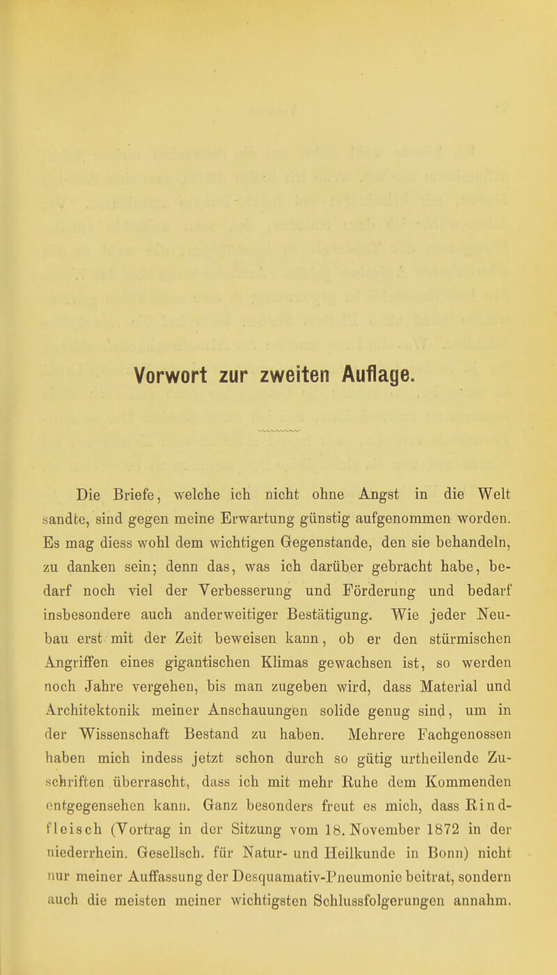 Vorwort zur zweiten Auflage. Die Briefe, welche ich nicht ohne Angst in die Welt sandte, sind gegen meine Erwartung günstig aufgenommen worden. Es mag diess wohl dem wichtigen Gegenstande, den sie behandeln, zu danken sein; denn das, was ich darüber gebracht habe, be- darf noch viel der Yerbesserung und Förderung und bedarf insbesondere auch anderweitiger Bestätigung. Wie jeder Neu- bau erst mit der Zeit beweisen kann, ob er den stürmischen Angriffen eines gigantischen Klimas gewachsen ist, so werden noch Jahre vergehen, bis man zugeben wird, dass Material und Architektonik meiner Anschauungen solide genug sind, um in der Wissenschaft Bestand zu haben. Mehrere Fachgenossen haben mich indess jetzt schon durch so gütig urtheilende Zu- schriften überrascht, dass ich mit mehr Ruhe dem Kommenden entgegensehen kann. Ganz besonders freut es mich, dass Rind- fleisch (Yortrag in der Sitzung vom 18. November 1872 in der niederrhein. Gesellsch. für Natur- und Heilkunde in Bonn) nicht nur meiner Auffassung der Desquamativ-Pneumonie beitrat, sondern auch die meisten meiner wichtigsten Schlussfolgerungen annahm.