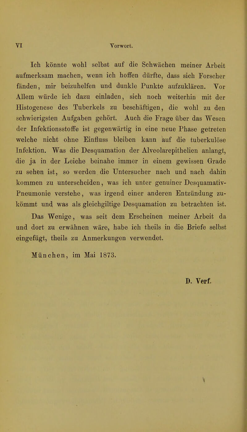 Ich könnte wohl selbst auf die Schwächen meiner Arbeit aufmerksam machen, wenn ich hoffen dürfte, dass sich Forscher fänden, mir beizuhelfen und dunkle Punkte aufzuklären. Vor Allem würde ich dazu einladen, sich noch weiterhin mit der Histogenese des Tuberkels zu beschäftigen, die wohl zu den schwierigsten Aufgaben gehört. Auch die Frage über das Wesen der Infektionsstoffe ist gegenwärtig in eine neue Phase getreten welche nicht ohne Einfluss bleiben kann auf die tuberkulöse Infektion. Was die Desquamation der Alveolarepithelien anlangt, die ja in der Leiche beinahe immer in einem gewissen Grade zu sehen ist, so werden die Untersucher nach und nach dahin kommen zu unterscheiden, was ich unter genuiner Desquamativ- Pneumonie verstehe, was irgend einer anderen Entzündung zu- kömmt und was als gleichgiltige Desquamation zu betrachten ist. Das Wenige, was seit dem Erscheinen meiner Arbeit da und dort zu erwähnen wäre, habe ich theils in die Briefe selbst eingefügt, theils zu Anmerkungen verwendet. München, im Mai 1873. D. Verf.