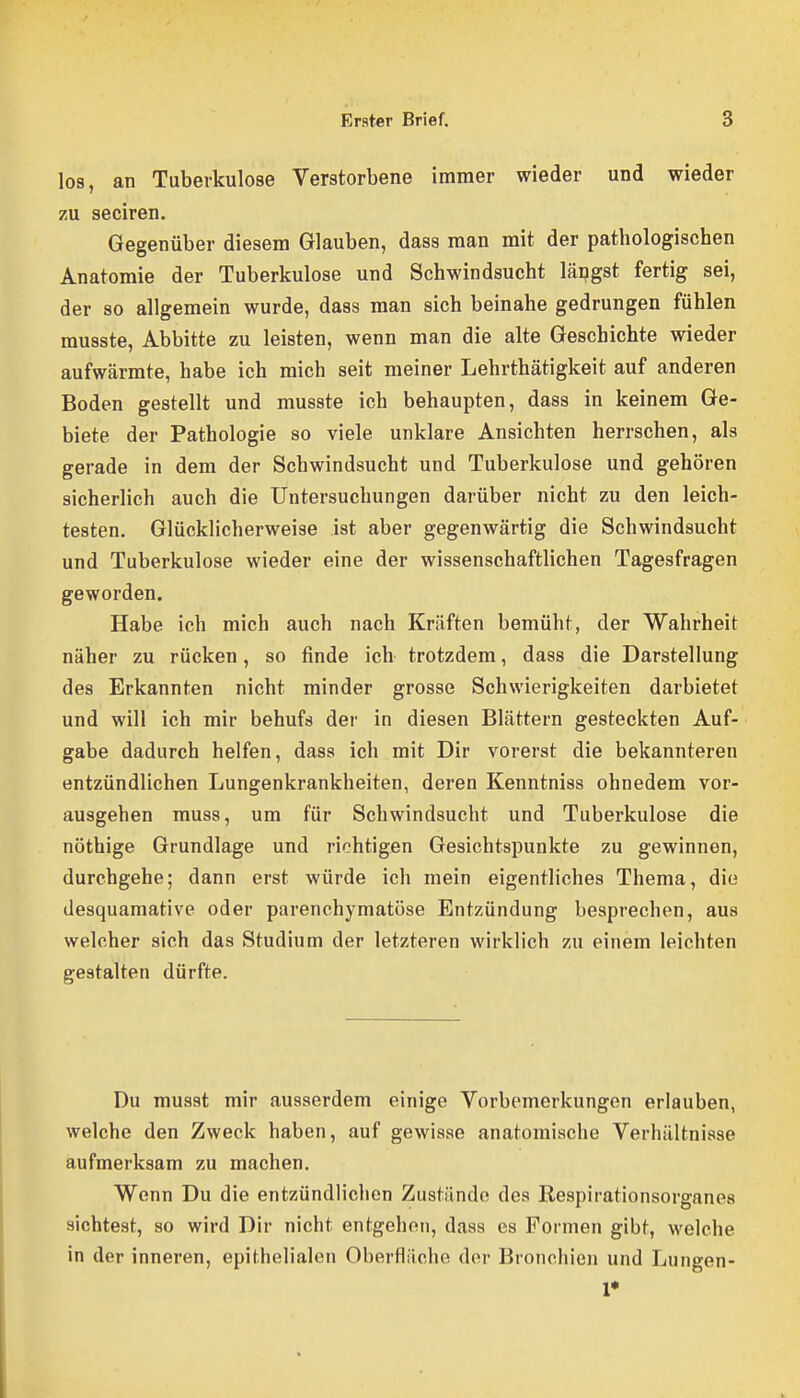 lo9, an Tuberkulose Verstorbene immer wieder und wieder zu seciren. Gegenüber diesem Glauben, dass man mit der pathologischen Anatomie der Tuberkulose und Schwindsucht längst fertig sei, der so allgemein wurde, dass man sich beinahe gedrungen fühlen musste. Abbitte zu leisten, wenn man die alte Geschichte wieder aufwärmte, habe ich mich seit meiner Lehrthätigkeit auf anderen Boden gestellt und musste ich behaupten, dass in keinem Ge- biete der Pathologie so viele unklare Ansichten herrschen, als gerade in dem der Schwindsucht und Tuberkulose und gehören sicherlich auch die Untersuchungen darüber nicht zu den leich- testen. Glücklicherweise ist aber gegenwärtig die Schwindsucht und Tuberkulose wieder eine der wissenschaftlichen Tagesfragen geworden. Habe ich mich auch nach Kräften bemüht, der Wahrheit näher zu rücken, so finde ich trotzdem, dass die Darstellung des Erkannten nicht minder grosse Schwierigkeiten darbietet und will ich mir behufs der in diesen Blättern gesteckten Auf- gabe dadurch helfen, dass ich mit Dir vorerst die bekannteren entzündlichen Lungenkrankheiten, deren Kenntniss ohnedem vor- ausgehen muss, um für Schwindsucht und Tuberkulose die nöthige Grundlage und richtigen Gesichtspunkte zu gewinnen, durchgehe; dann erst würde ich mein eigentliches Thema, die desquamative oder parenchymatöse Entzündung besprechen, aus welcher sich das Studium der letzteren wirklich zu einem leichten gestalten dürfte. Du musst mir ausserdem einige Vorbemerkungen erlauben, welche den Zweck haben, auf gewisse anatomische Verhältnisse aufmerksam zu machen. Wenn Du die entzündlichen Zustände des Eespirationsorganes sichtest, so wird Dir nicht entgehen, dass es Formen gibt, welche in der inneren, epithelialen Oberfläche der Bronchien und Lungen- 1*